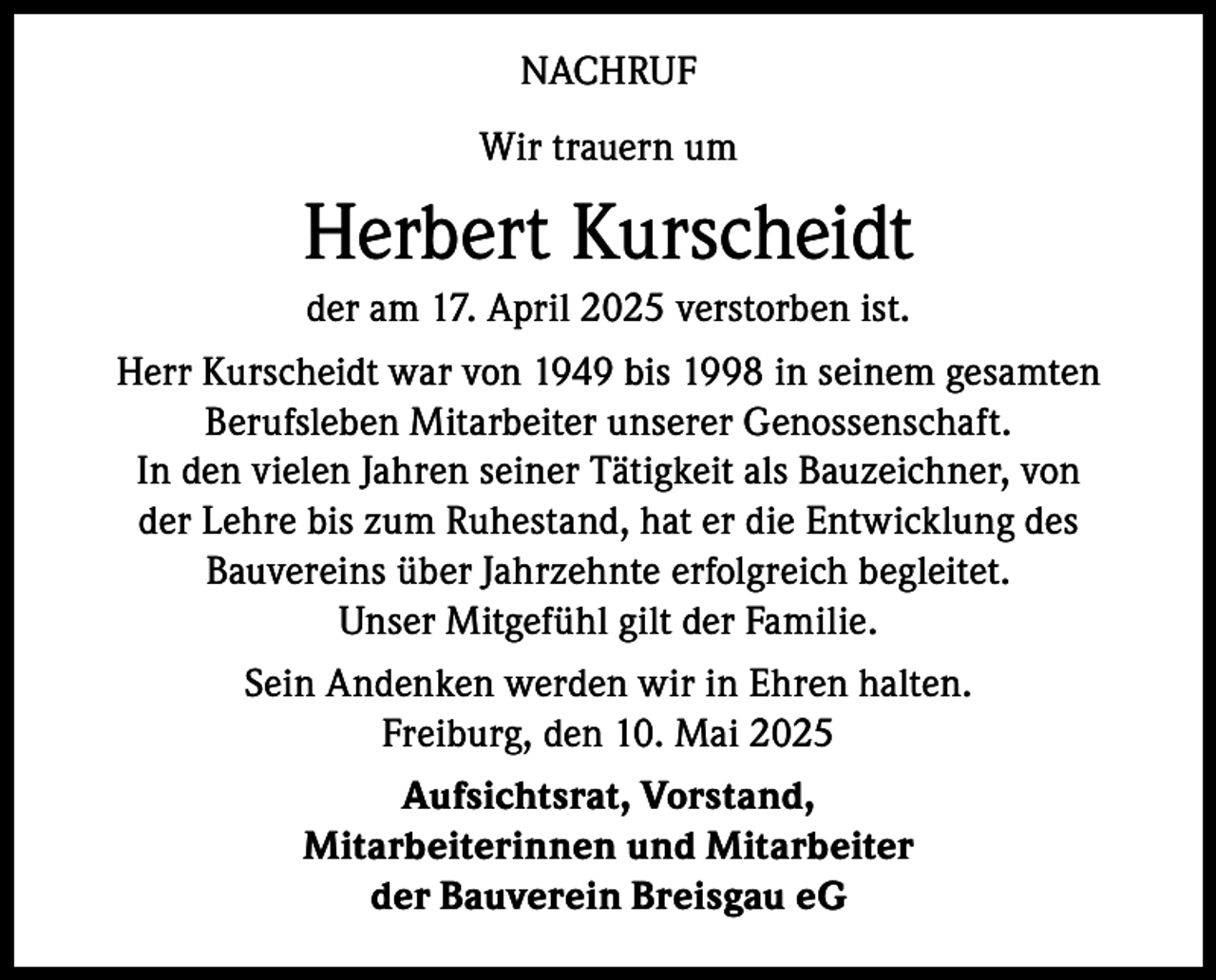 <p>NACHRUF<br />Wir trauern um</p><p>Herbert Kurscheidt<br />der am 17. April 2025 verstorben ist.<br />Herr Kurscheidt war von 1949 bis 1998 in seinem gesamten<br />Berufsleben Mitarbeiter unserer Genossenschaft.<br />In den vielen Jahren seiner Tätigkeit als Bauzeichner, von<br />der Lehre bis zum Ruhestand, hat er die Entwicklung des<br />Bauvereins über Jahrzehnte erfolgreich begleitet.<br />Unser Mitgefühl gilt der Familie.<br />Sein Andenken werden wir in Ehren halten.<br />Freiburg, den 10. Mai 2025<br />Aufsichtsrat, Vorstand,<br />Mitarbeiterinnen und Mitarbeiter<br />der Bauverein Breisgau eG</p>