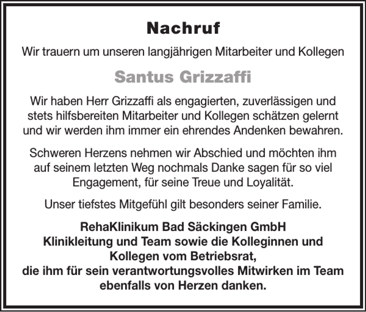 <p>Nachruf<br />Wir trauern um unseren langjährigen Mitarbeiter und Kollegen</p><p>Santus Grizzaffi<br />Wir haben Herr Grizzaffi als engagierten, zuverlässigen und<br />stets hilfsbereiten Mitarbeiter und Kollegen schätzen gelernt<br />und wir werden ihm immer ein ehrendes Andenken bewahren.<br />Schweren Herzens nehmen wir Abschied und möchten ihm<br />auf seinem letzten Weg nochmals Danke sagen für so viel<br />Engagement, für seine Treue und Loyalität.<br />Unser tiefstes Mitgefühl gilt besonders seiner Familie.<br />RehaKlinikum Bad Säckingen GmbH<br />Klinikleitung und Team sowie die Kolleginnen und<br />Kollegen vom Betriebsrat,<br />die ihm für sein verantwortungsvolles Mitwirken im Team<br />ebenfalls von Herzen danken.</p>