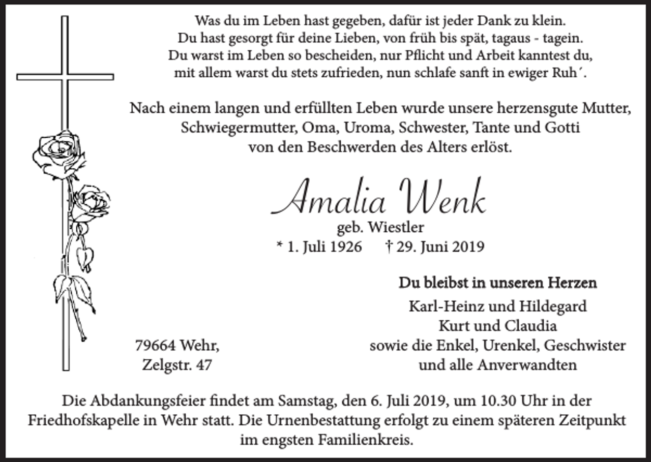 <p>Was du im Leben hast gegeben, dafür ist jeder Dank zu klein.<br />Du hast gesorgt für deine Lieben, von früh bis spät, tagaus - tagein.<br />Du warst im Leben so bescheiden, nur Pflicht und Arbeit kanntest du,<br />mit allem warst du stets zufrieden, nun schlafe sanft in ewiger Ruh´.</p><p>Nach einem langen und erfüllten Leben wurde unsere herzensgute Mutter,<br />Schwiegermutter, Oma, Uroma, Schwester, Tante und Gotti<br />von den Beschwerden des Alters erlöst.</p><p>Amalia Wenk<br />geb. Wiestler<br />* 1. Juli 1926<br />29. Juni 2019</p><p>79664 Wehr,<br />Zelgstr. 47</p><p>Du bleibst in unseren Herzen<br />Karl-Heinz und Hildegard<br />Kurt und Claudia<br />sowie die Enkel, Urenkel, Geschwister<br />und alle Anverwandten</p><p>Die Abdankungsfeier findet am Samstag, den 6. Juli 2019, um 10.30 Uhr in der<br />Friedhofskapelle in Wehr statt. Die Urnenbestattung erfolgt zu einem späteren Zeitpunkt<br />im engsten Familienkreis.</p>