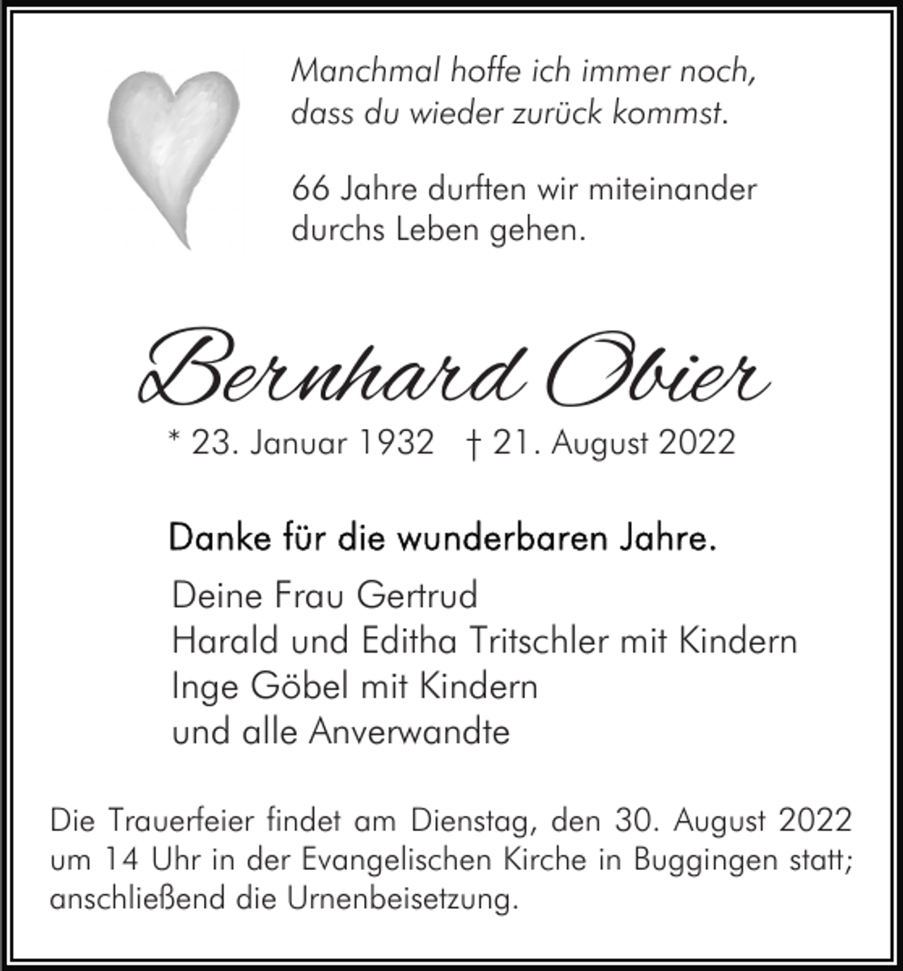 <p>Manchmal hoffe ich immer noch,<br />dass du wieder zurück kommst.<br />66 Jahre durften wir miteinander<br />durchs Leben gehen.</p><p>Bernhard Obier<br />* 23. Januar 1932 † 21. August 2022</p><p>Deine Frau Gertrud<br />Harald und Editha Tritschler mit Kindern<br />Inge Göbel mit Kindern<br />und alle Anverwandte<br />Die Trauerfeier findet am Dienstag, den 30. August 2022<br />um 14 Uhr in der Evangelischen Kirche in Buggingen statt;<br />anschließend die Urnenbeisetzung.</p>