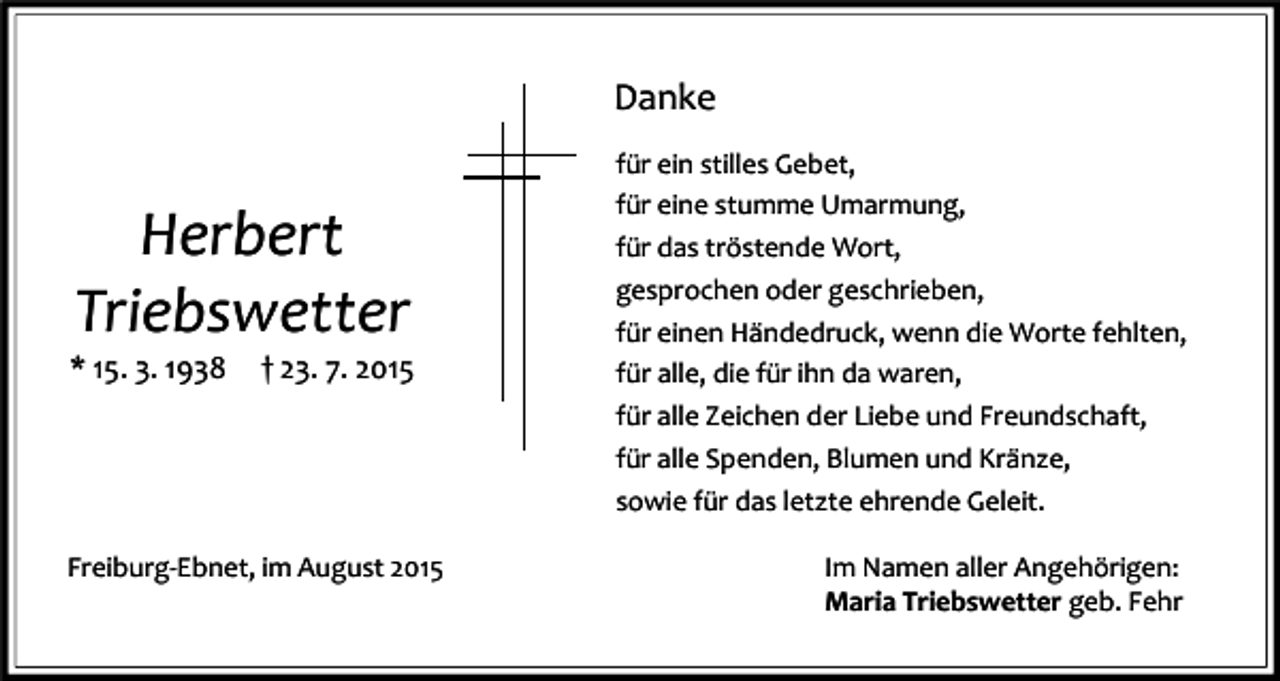 <p>Danke</p><p>Herbert<br />Triebswetter</p><p>* 15. 3. 1938</p><p>† 23. 7. 2015</p><p>Freiburg-Ebnet, im August 2015</p><p>für ein stilles Gebet,<br />für eine stumme Umarmung,<br />für das tröstende Wort,<br />gesprochen oder geschrieben,<br />für einen Händedruck, wenn die Worte fehlten,<br />für alle, die für ihn da waren,<br />für alle Zeichen der Liebe und Freundschaft,<br />für alle Spenden, Blumen und Kränze,<br />sowie für das letzte ehrende Geleit.<br />Im Namen aller Angehörigen:<br />Maria Triebswetter geb. Fehr</p>