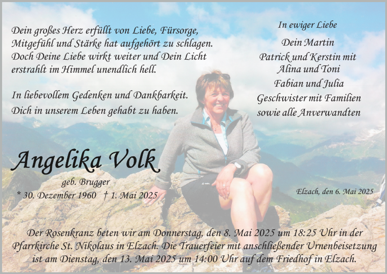 <p>Dein großes Herz erfüllt von Liebe, Fürsorge,<br />Mitgefühl und Stärke hat aufgehört zu schlagen.<br />Doch Deine Liebe wirkt weiter und Dein Licht<br />erstrahlt im Himmel unendlich hell.<br />In liebevollem Gedenken und Dankbarkeit.<br />Dich in unserem Leben gehabt zu haben.</p><p>geb. Brugger<br />* 30. Dezember 1960 † 1. Mai 2025</p><p>In ewiger Liebe</p><p>Dein Martin<br />Patrick und Kerstin mit<br />Alina und Toni<br />Fabian und Julia<br />Geschwister mit Familien<br />sowie alle Anverwandten</p><p>Elzach, den 6. Mai 2025</p><p>Der Rosenkranz beten wir am Donnerstag, den 8. Mai 2025 um 18:25 Uhr in der<br />Pfarrkirche St. Nikolaus in Elzach. Die Trauerfeier mit anschließender Urnenbeisetzung<br />ist am Dienstag, den 13. Mai 2025 um 14:00 Uhr auf dem Friedhof in Elzach.</p>