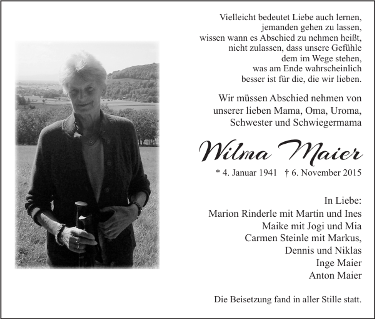 <p>Vielleicht bedeutet Liebe auch lernen,<br />jemanden gehen zu lassen,<br />wissen wann es Abschied zu nehmen heißt,<br />nicht zulassen, dass unsere Gefühle<br />dem im Wege stehen,<br />was am Ende wahrscheinlich<br />besser ist für die, die wir lieben.</p><p>Wir müssen Abschied nehmen von<br />unserer lieben Mama, Oma, Uroma,<br />Schwester und Schwiegermama</p><p>Wilma Maier</p><p>* 4. Januar 1941 † 6. November 2015</p><p>In Liebe:<br />Marion Rinderle mit Martin und Ines<br />Maike mit Jogi und Mia<br />Carmen Steinle mit Markus,<br />Dennis und Niklas<br />Inge Maier<br />Anton Maier<br />Die Beisetzung fand in aller Stille statt.</p>