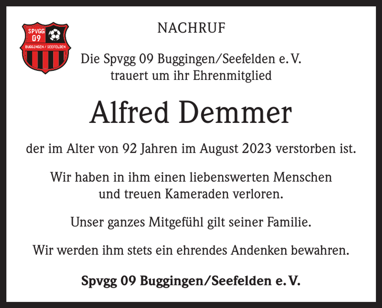 <p>NACHRUF<br />Die Spvgg 09 Buggingen/Seefelden e. V.<br />trauert um ihr Ehrenmitglied</p><p>Alfred Demmer<br />der im Alter von 92 Jahren im August 2023 verstorben ist.<br />Wir haben in ihm einen liebenswerten Menschen<br />und treuen Kameraden verloren.<br />Unser ganzes Mitgefühl gilt seiner Familie.<br />Wir werden ihm stets ein ehrendes Andenken bewahren.<br />Spvgg 09 Buggingen/Seefelden e. V.</p>