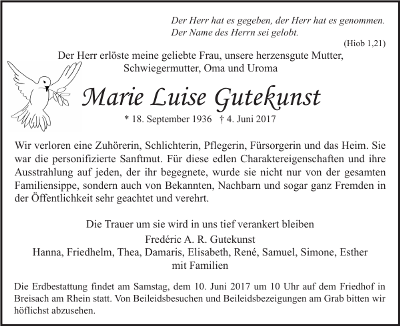 <p>Der Herr hat es gegeben, der Herr hat es genommen.<br />Der Name des Herrn sei gelobt.<br />(Hiob 1,21)</p>

<p>Der Herr erlöste meine geliebte Frau, unsere herzensgute Mutter, Schwiegermutter, Oma und Uroma<br />Marie Luise Gutekunst</p>
<p>* 18. September 1936 † 4. Juni 2027</p>

<p>Wir verloren eine Zuhörerin, Schlichterin, Pflegerin, Fürsorgerin und das Heim. Sie war die personifizierte Sanftmut. Für diese edlen Charaktereigenschaften und ihre Ausstrahlung auf jeden, der ihr begegnete, wurde sie nicht nur von der gesamten Familiensippe, sondern auch von Bekannten, Nachbarn und sogar ganz Fremden in der Öffentlichkeit sehr geachtet und verehrt.</p>

<p>Die Trauer um sie wird in uns tief verankert bleiben.</p>
<p>Fredéric A. R. Gutekunst<br />Hanna, Friedhelm, Elisabeth, Esther<br />Thea, Damaris, René, Samuel, Simone<br />mit Familien</p>

<p>Die Erdbestattung findet am Samstag, dem 10. Juni 2017 um 10 Uhr auf dem Friedhof in Breisach am Rhein statt. Von Beileidsbesuchen und Beileidsbezeigungen am Grab bitten wir höflichst abzusehen.</p>