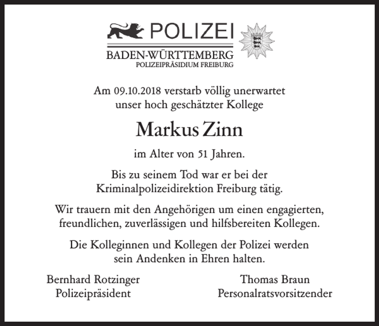 <p>BADEN-WÜRTTEMBERG<br />POLIZEIPRÄSIDIUM FREIBURG</p><p>Am 09.10.2018 verstarb völlig unerwartet<br />unser hoch geschätzter Kollege</p><p>Markus Zinn<br />im Alter von 51 Jahren.<br />Bis zu seinem Tod war er bei der<br />Kriminalpolizeidirektion Freiburg tätig.<br />Wir trauern mit den Angehörigen um einen engagierten,<br />freundlichen, zuverlässigen und hilfsbereiten Kollegen.<br />Die Kolleginnen und Kollegen der Polizei werden<br />sein Andenken in Ehren halten.<br />Bernhard Rotzinger<br />Polizeipräsident</p><p>Thomas Braun<br />Personalratsvorsitzender</p>