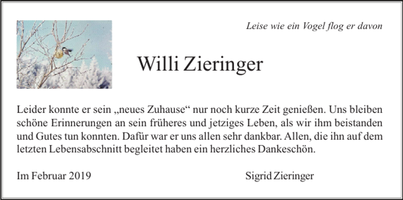 <p>Leise wie ein Vogel flog er davon</p><p>Willi Zieringer<br />Leider konnte er sein „neues Zuhause“ nur noch kurze Zeit genießen. Uns bleiben<br />schöne Erinnerungen an sein früheres und jetziges Leben, als wir ihm beistanden<br />und Gutes tun konnten. Dafür war er uns allen sehr dankbar. Allen, die ihn auf dem<br />letzten Lebensabschnitt begleitet haben ein herzliches Dankeschön.<br />Im Februar 2019</p><p>Sigrid Zieringer</p>