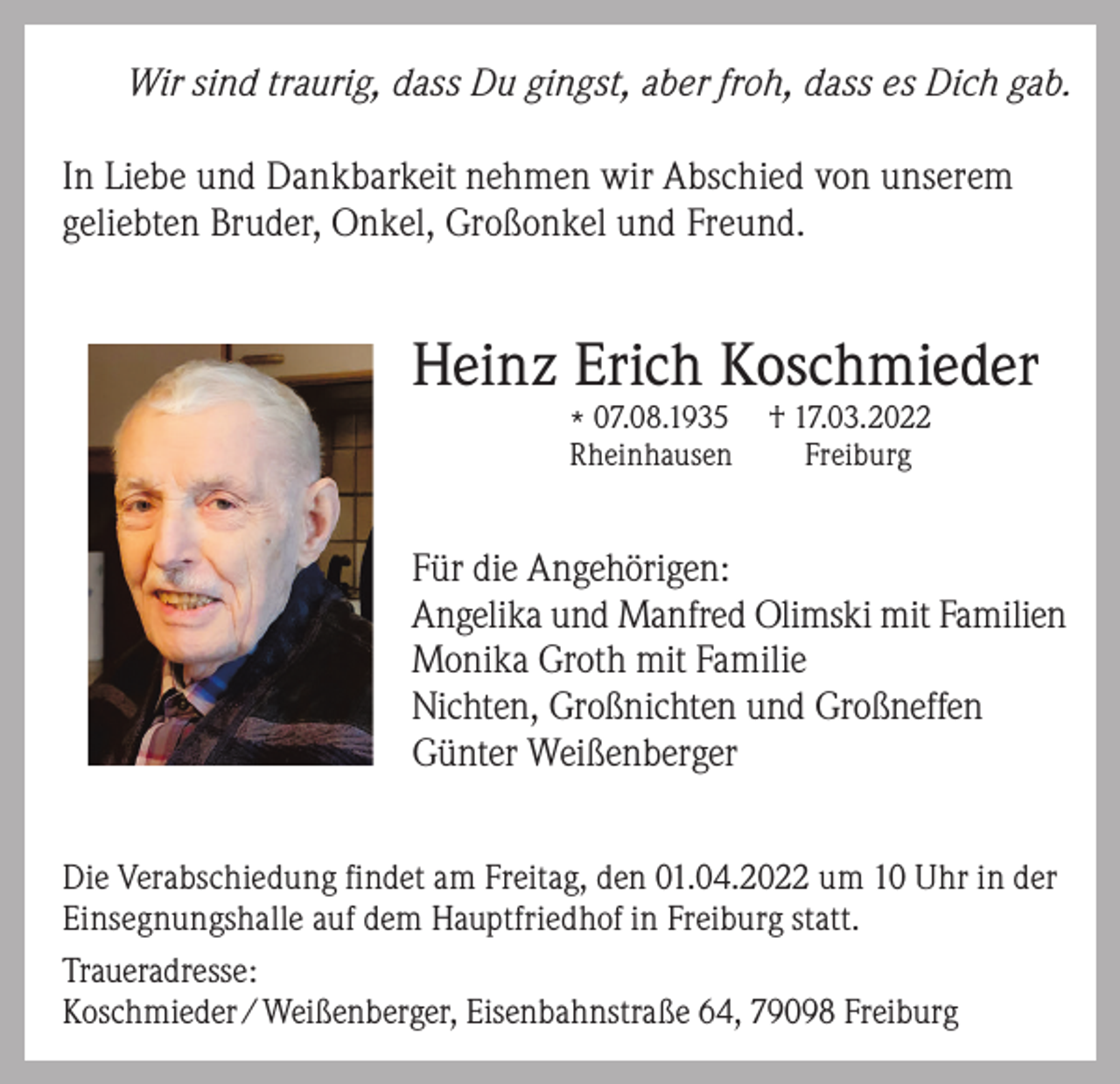 <p>Wir sind traurig, dass Du gingst, aber froh, dass es Dich gab.<br />In Liebe und Dankbarkeit nehmen wir Abschied von unserem<br />geliebten Bruder, Onkel, Großonkel und Freund.</p><p>Heinz Erich Koschmieder<br />* 07.08.1935<br />Rheinhausen</p><p>† 17.03.2022<br />Freiburg</p><p>Für die Angehörigen:<br />Angelika und Manfred Olimski mit Familien<br />Monika Groth mit Familie<br />Nichten, Großnichten und Großneffen<br />Günter Weißenberger<br />Die Verabschiedung findet am Freitag, den 01.04.2022 um 10 Uhr in der<br />Einsegnungshalle auf dem Hauptfriedhof in Freiburg statt.<br />Traueradresse:<br />Koschmieder / Weißenberger, Eisenbahnstraße 64, 79098 Freiburg</p>