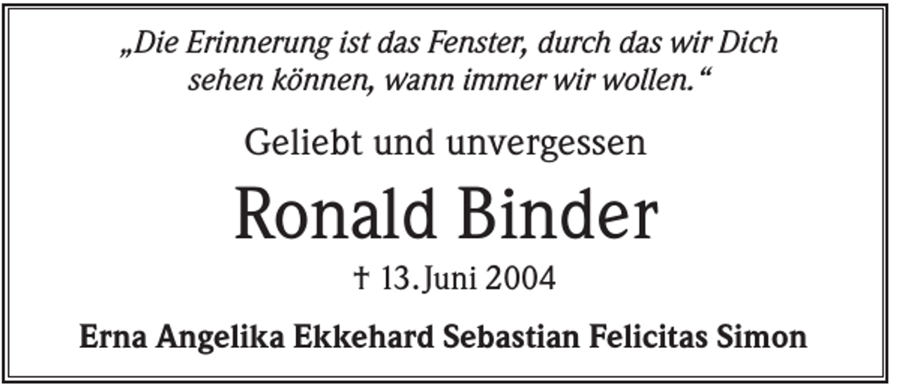 <p>„Die Erinnerung ist das Fenster, durch das wir Dich<br />sehen können, wann immer wir wollen.“</p><p>Geliebt und unvergessen</p><p>Ronald Binder<br />† 13. Juni 2004<br />Erna Angelika Ekkehard Sebastian Felicitas Simon</p>