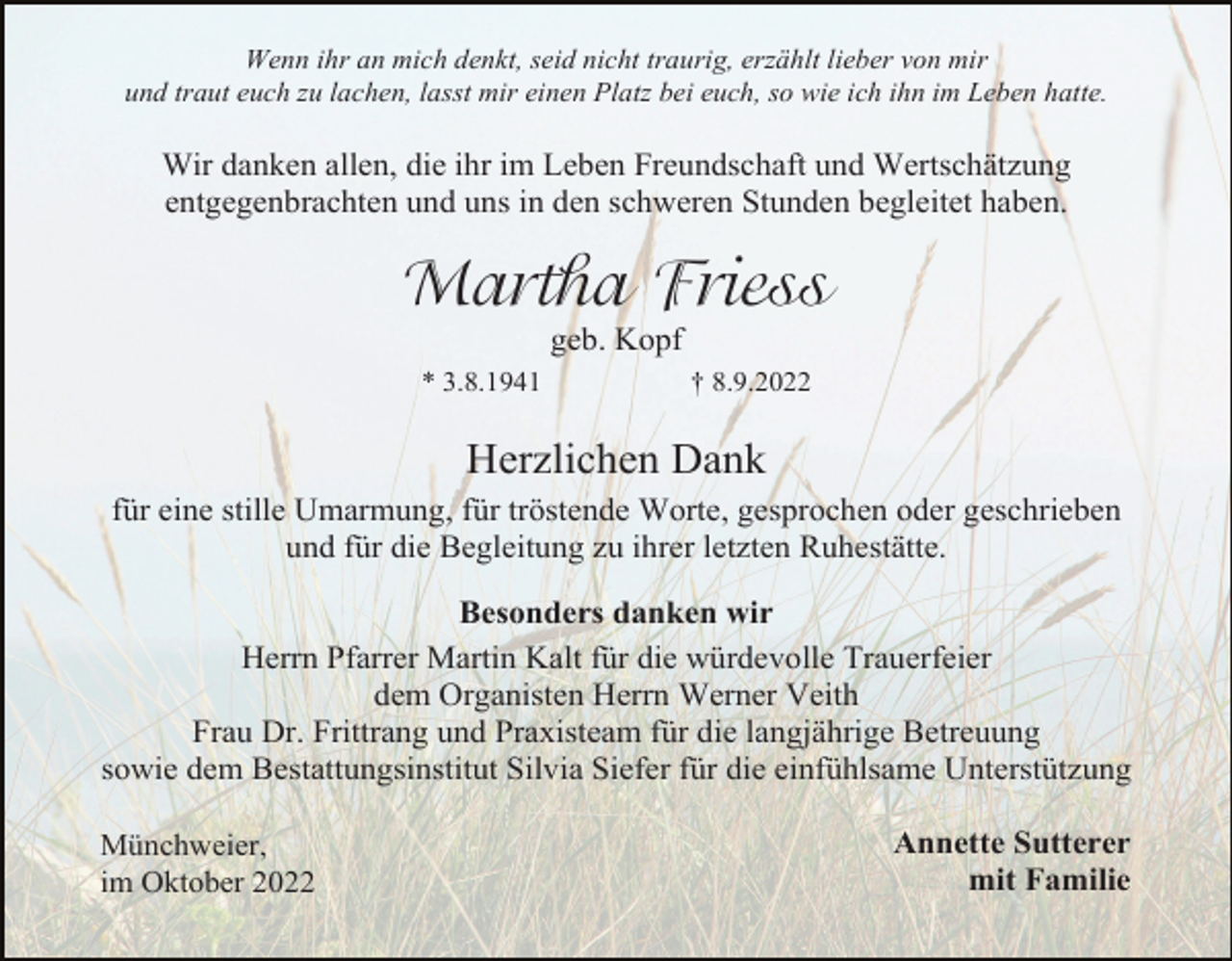<p>Wenn ihr an mich denkt, seid nicht traurig, erzählt lieber von mir<br />und traut euch zu lachen, lasst mir einen Platz bei euch, so wie ich ihn im Leben hatte.</p><p>Wir danken allen, die ihr im Leben Freundschaft und Wertschätzung<br />entgegenbrachten und uns in den schweren Stunden begleitet haben.</p><p>Martha Friess<br />geb. Kopf<br />* 3.8.1941</p><p>† 8.9.2022</p><p>Herzlichen Dank<br />für eine stille Umarmung, für tröstende Worte, gesprochen oder geschrieben<br />und für die Begleitung zu ihrer letzten Ruhestätte.<br />Besonders danken wir<br />Herrn Pfarrer Martin Kalt für die würdevolle Trauerfeier<br />dem Organisten Herrn Werner Veith<br />Frau Dr. Frittrang und Praxisteam für die langjährige Betreuung<br />sowie dem Bestattungsinstitut Silvia Siefer für die einfühlsame Unterstützung<br />Münchweier,<br />im Oktober 2022</p><p>Annette Sutterer<br />mit Familie</p>