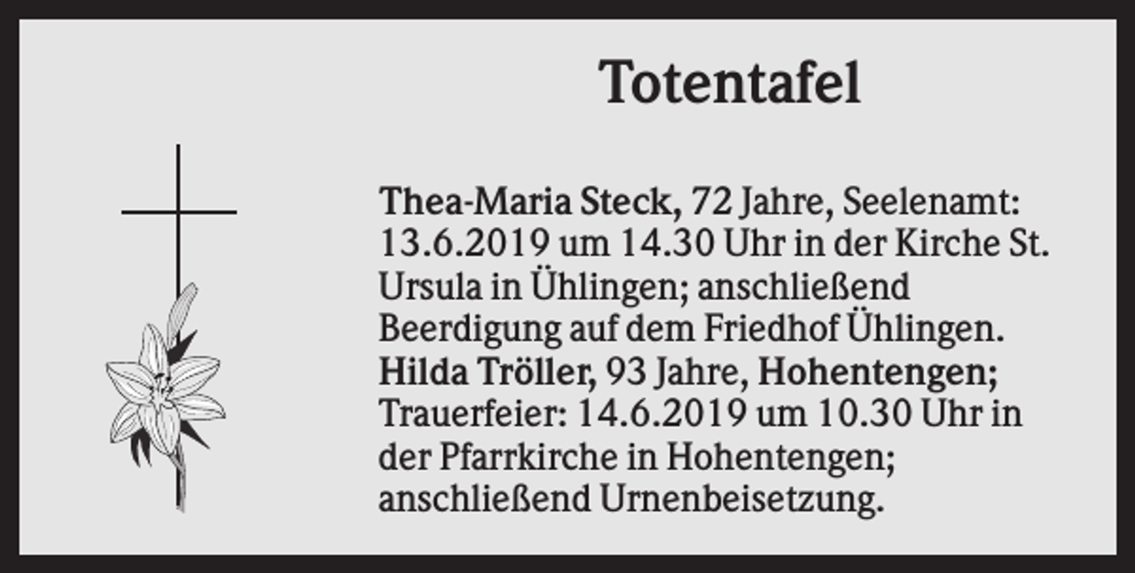 <p>Totentafel<br />Thea-Maria Steck, 72 Jahre, Seelenamt:<br />13.6.2019 um 14.30 Uhr in der Kirche St.<br />Ursula in Ühlingen; anschließend<br />Beerdigung auf dem Friedhof Ühlingen.<br />Hilda Tröller, 93 Jahre, Hohentengen;<br />Trauerfeier: 14.6.2019 um 10.30 Uhr in<br />der Pfarrkirche in Hohentengen;<br />anschließend Urnenbeisetzung.</p>