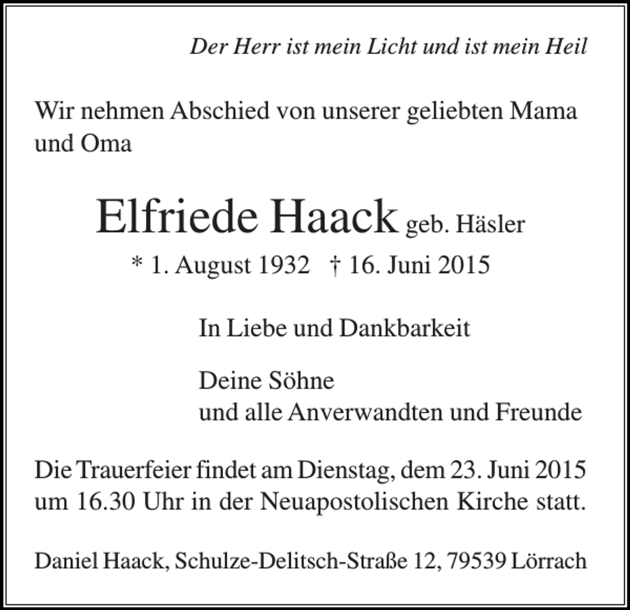 <p>Der Herr ist mein Licht und ist mein Heil</p><p>Wir nehmen Abschied von unserer geliebten Mama<br />und Oma</p><p>Elfriede Haack geb. Häsler<br />* 1. August 1932 † 16. Juni 2015<br />In Liebe und Dankbarkeit<br />Deine Söhne<br />und alle Anverwandten und Freunde<br />Die Trauerfeier findet am Dienstag, dem 23. Juni 2015<br />um 16.30 Uhr in der Neuapostolischen Kirche statt.<br />Daniel Haack, Schulze-Delitsch-Straße 12, 79539 Lörrach</p>