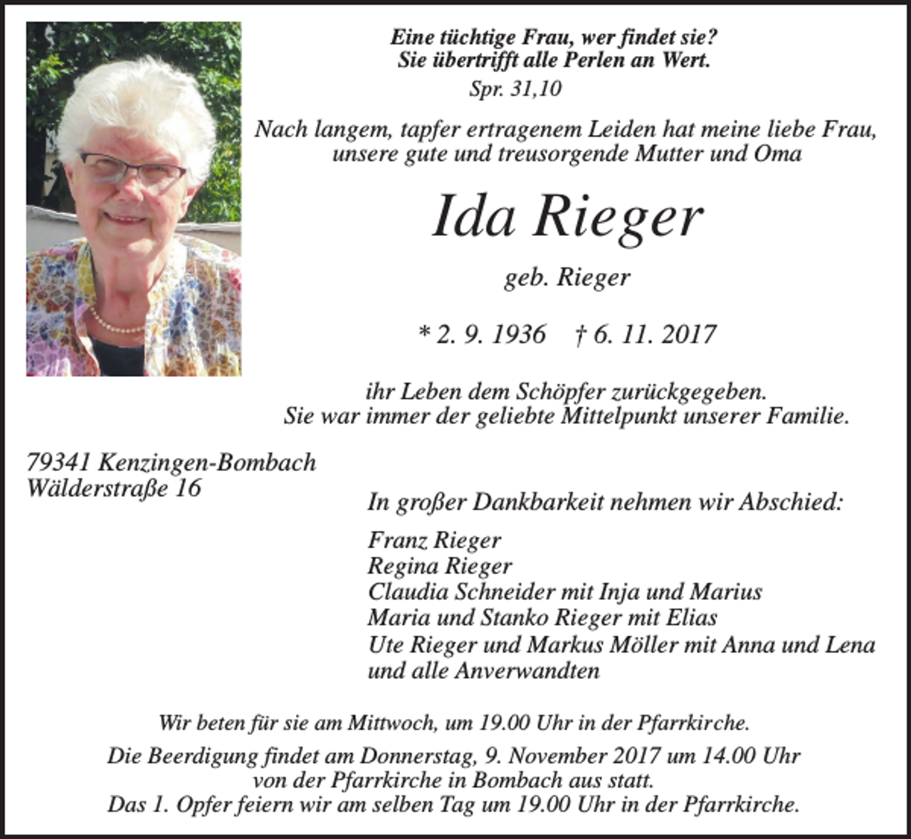 <p>Eine tüchtige Frau, wer findet sie?<br />Sie übertrifft alle Perlen an Wert.<br />Spr. 31,10</p><p>Nach langem, tapfer ertragenem Leiden hat meine liebe Frau,<br />unsere gute und treusorgende Mutter und Oma</p><p>Ida Rieger<br />geb. Rieger<br />* 2. 9. 1936</p><p>† 6. 11. 2017</p><p>ihr Leben dem Schöpfer zurückgegeben.<br />Sie war immer der geliebte Mittelpunkt unserer Familie.</p><p>79341 Kenzingen-Bombach<br />Wälderstraße 16</p><p>In großer Dankbarkeit nehmen wir Abschied:<br />Franz Rieger<br />Regina Rieger<br />Claudia Schneider mit Inja und Marius<br />Maria und Stanko Rieger mit Elias<br />Ute Rieger und Markus Möller mit Anna und Lena<br />und alle Anverwandten</p><p>Wir beten für sie am Mittwoch, um 19.00 Uhr in der Pfarrkirche.<br />Die Beerdigung findet am Donnerstag, 9. November 2017 um 14.00 Uhr<br />von der Pfarrkirche in Bombach aus statt.<br />Das 1. Opfer feiern wir am selben Tag um 19.00 Uhr in der Pfarrkirche.</p>