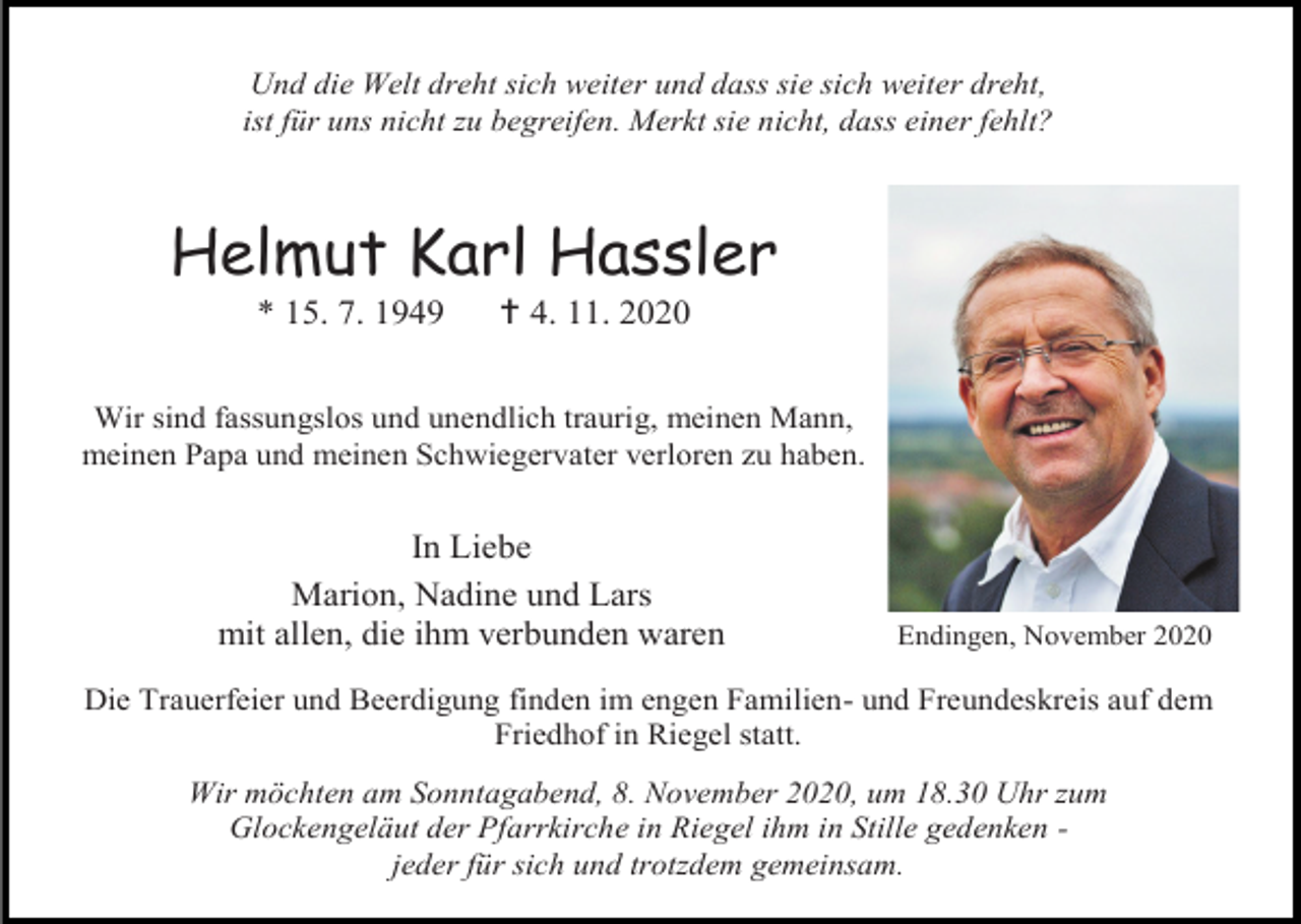 <p>Und die Welt dreht sich weiter und dass sie sich weiter dreht,<br />ist für uns nicht zu begreifen. Merkt sie nicht, dass einer fehlt?</p><p>Helmut Karl Hassler<br />* 15. 7. 1949</p><p> 4. 11. 2020</p><p>Wir sind fassungslos und unendlich traurig, meinen Mann,<br />meinen Papa und meinen Schwiegervater verloren zu haben.</p><p>In Liebe<br />Marion, Nadine und Lars<br />mit allen, die ihm verbunden waren</p><p>Endingen, November 2020</p><p>Die Trauerfeier und Beerdigung finden im engen Familien- und Freundeskreis auf dem<br />Friedhof in Riegel statt.<br />Wir möchten am Sonntagabend, 8. November 2020, um 18.30 Uhr zum<br />Glockengeläut der Pfarrkirche in Riegel ihm in Stille gedenken jeder für sich und trotzdem gemeinsam.</p>