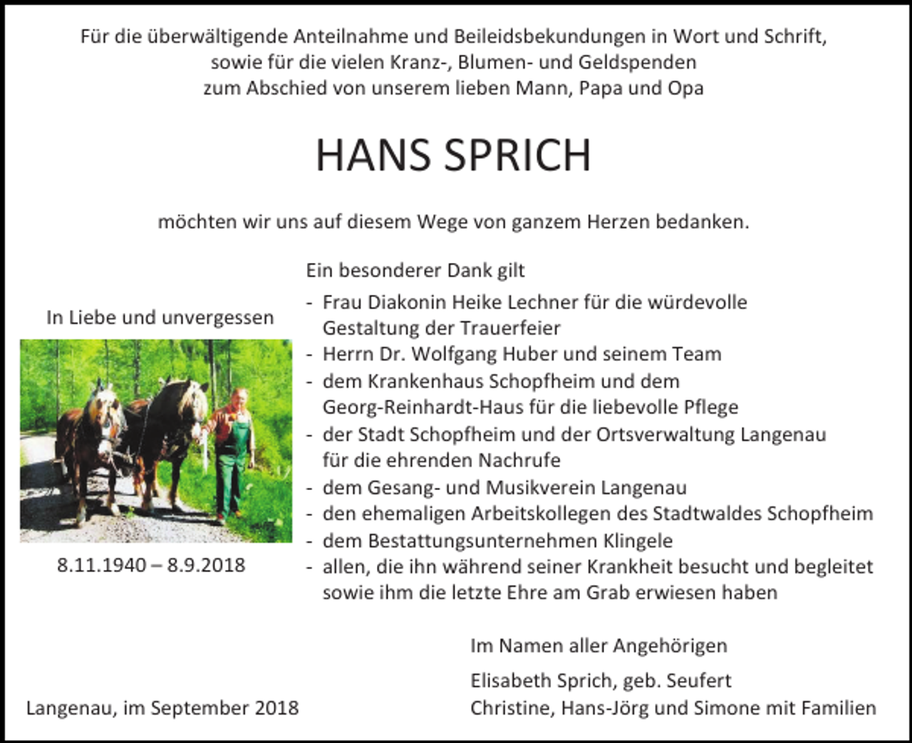 <p>Für die überwältigende Anteilnahme und Beileidsbekundungen in Wort und Schrift,<br />sowie für die vielen Kranz-, Blumen- und Geldspenden<br />zum Abschied von unserem lieben Mann, Papa und Opa</p><p>HANS SPRICH<br />möchten wir uns auf diesem Wege von ganzem Herzen bedanken.</p><p>In Liebe und unvergessen</p><p>8.11.1940 – 8.9.2018</p><p>Ein besonderer Dank gilt<br />- Frau Diakonin Heike Lechner für die würdevolle<br />Gestaltung der Trauerfeier<br />- Herrn Dr. Wolfgang Huber und seinem Team<br />- dem Krankenhaus Schopfheim und dem<br />Georg-Reinhardt-Haus für die liebevolle Pflege<br />- der Stadt Schopfheim und der Ortsverwaltung Langenau<br />für die ehrenden Nachrufe<br />- dem Gesang- und Musikverein Langenau<br />- den ehemaligen Arbeitskollegen des Stadtwaldes Schopfheim<br />- dem Bestattungsunternehmen Klingele<br />- allen, die ihn während seiner Krankheit besucht und begleitet<br />sowie ihm die letzte Ehre am Grab erwiesen haben<br />Im Namen aller Angehörigen</p><p>Langenau, im September 2018</p><p>Elisabeth Sprich, geb. Seufert<br />Christine, Hans-Jörg und Simone mit Familien</p>