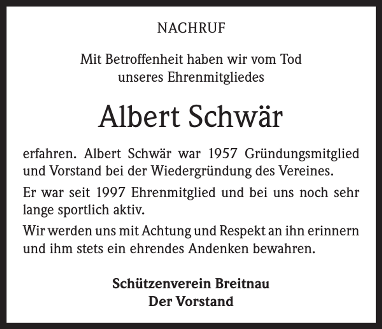 <p>NACHRUF<br />Mit Betroffenheit haben wir vom Tod<br />unseres Ehren­mitgliedes</p><p>Albert Schwär<br />erfahren. Albert Schwär war 1957 Gründungsmitglied<br />und Vorstand bei der Wiedergründung des Vereines.<br />Er war seit 1997 Ehrenmitglied und bei uns noch sehr<br />lange sportlich aktiv.<br />Wir werden uns mit Achtung und Respekt an ihn ­erinnern<br />und ihm stets ein ehrendes Andenken bewahren.<br />Schützenverein Breitnau<br />Der Vorstand</p>