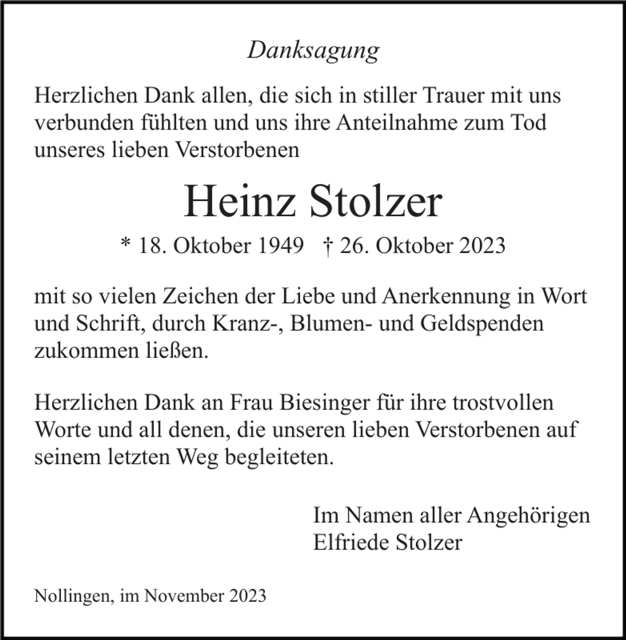 <p>Danksagung<br />Herzlichen Dank allen, die sich in stiller Trauer mit uns<br />verbunden fühlten und uns ihre Anteilnahme zum Tod<br />unseres lieben Verstorbenen</p><p>Heinz Stolzer<br />* 18. Oktober 1949 † 26. Oktober 2023<br />mit so vielen Zeichen der Liebe und Anerkennung in Wort<br />und Schrift, durch Kranz-, Blumen- und Geldspenden<br />zukommen ließen.<br />Herzlichen Dank an Frau Biesinger für ihre trostvollen<br />Worte und all denen, die unseren lieben Verstorbenen auf<br />seinem letzten Weg begleiteten.<br />Im Namen aller Angehörigen<br />Elfriede Stolzer<br />Nollingen, im November 2023</p>