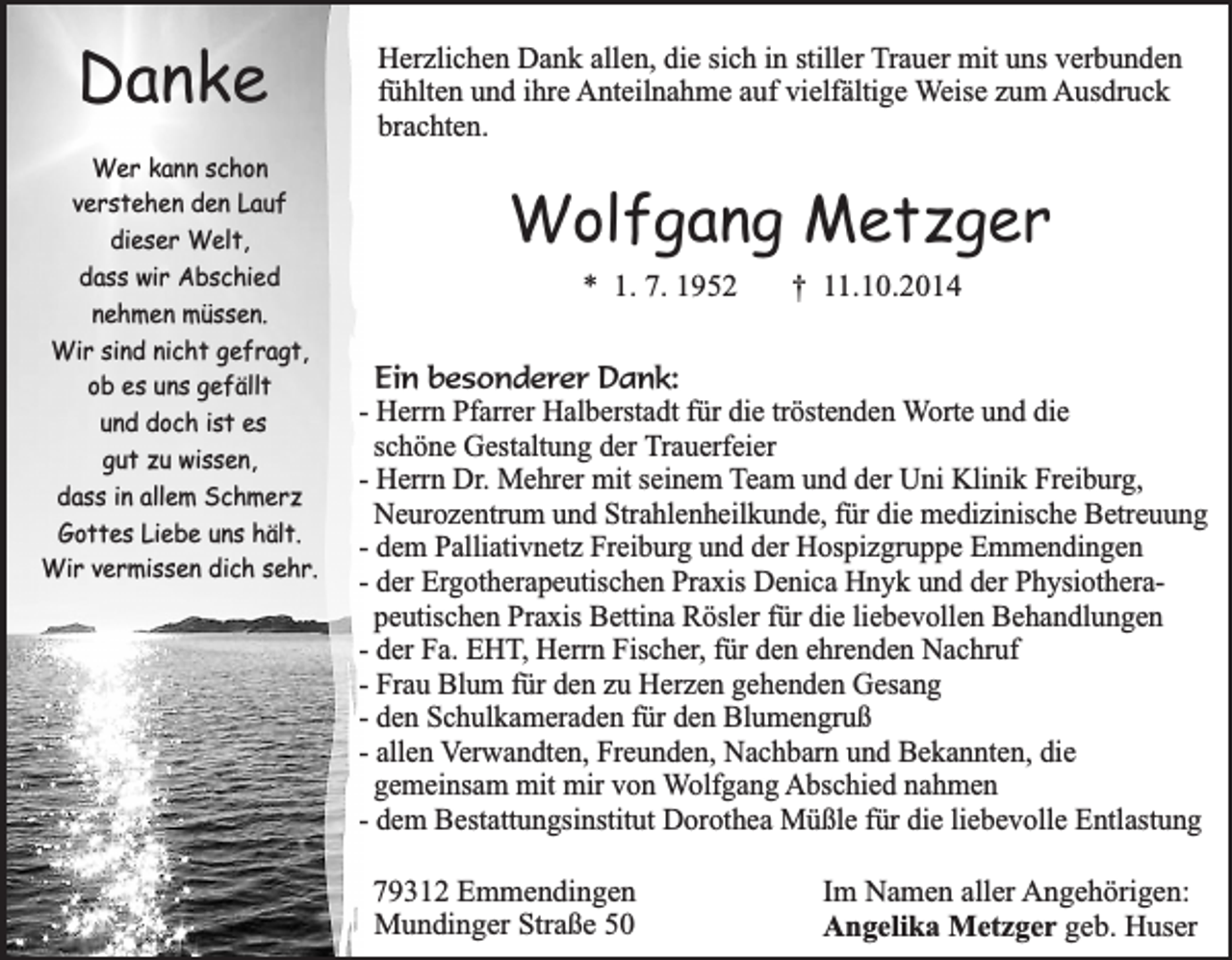 <p>Danke<br />Wer kann schon<br />verstehen den Lauf<br />dieser Welt,<br />dass wir Abschied<br />nehmen müssen.<br />Wir sind nicht gefragt,<br />ob es uns gefällt<br />und doch ist es<br />gut zu wissen,<br />dass in allem Schmerz<br />Gottes Liebe uns hält.<br />Wir vermissen dich sehr.</p><p>Herzlichen Dank allen, die sich in stiller Trauer mit uns verbunden<br />fühlten und ihre Anteilnahme auf vielfältige Weise zum Ausdruck<br />brachten.</p><p>Wolfgang Metzger<br />* 1. 7. 1952</p><p>† 11.10.2014</p><p>Ein besonderer Dank:<br />- Herrn Pfarrer Halberstadt für die tröstenden Worte und die<br />schöne Gestaltung der Trauerfeier<br />- Herrn Dr. Mehrer mit seinem Team und der Uni Klinik Freiburg,<br />Neurozentrum und Strahlenheilkunde, für die medizinische Betreuung<br />- dem Palliativnetz Freiburg und der Hospizgruppe Emmendingen<br />- der Ergotherapeutischen Praxis Denica Hnyk und der Physiotherapeutischen Praxis Bettina Rösler für die liebevollen Behandlungen<br />- der Fa. EHT, Herrn Fischer, für den ehrenden Nachruf<br />- Frau Blum für den zu Herzen gehenden Gesang<br />- den Schulkameraden für den Blumengruß<br />- allen Verwandten, Freunden, Nachbarn und Bekannten, die<br />gemeinsam mit mir von Wolfgang Abschied nahmen<br />- dem Bestattungsinstitut Dorothea Müßle für die liebevolle Entlastung<br />79312 Emmendingen<br />Mundinger Straße 50</p><p>Im Namen aller Angehörigen:<br />Angelika Metzger geb. Huser</p>