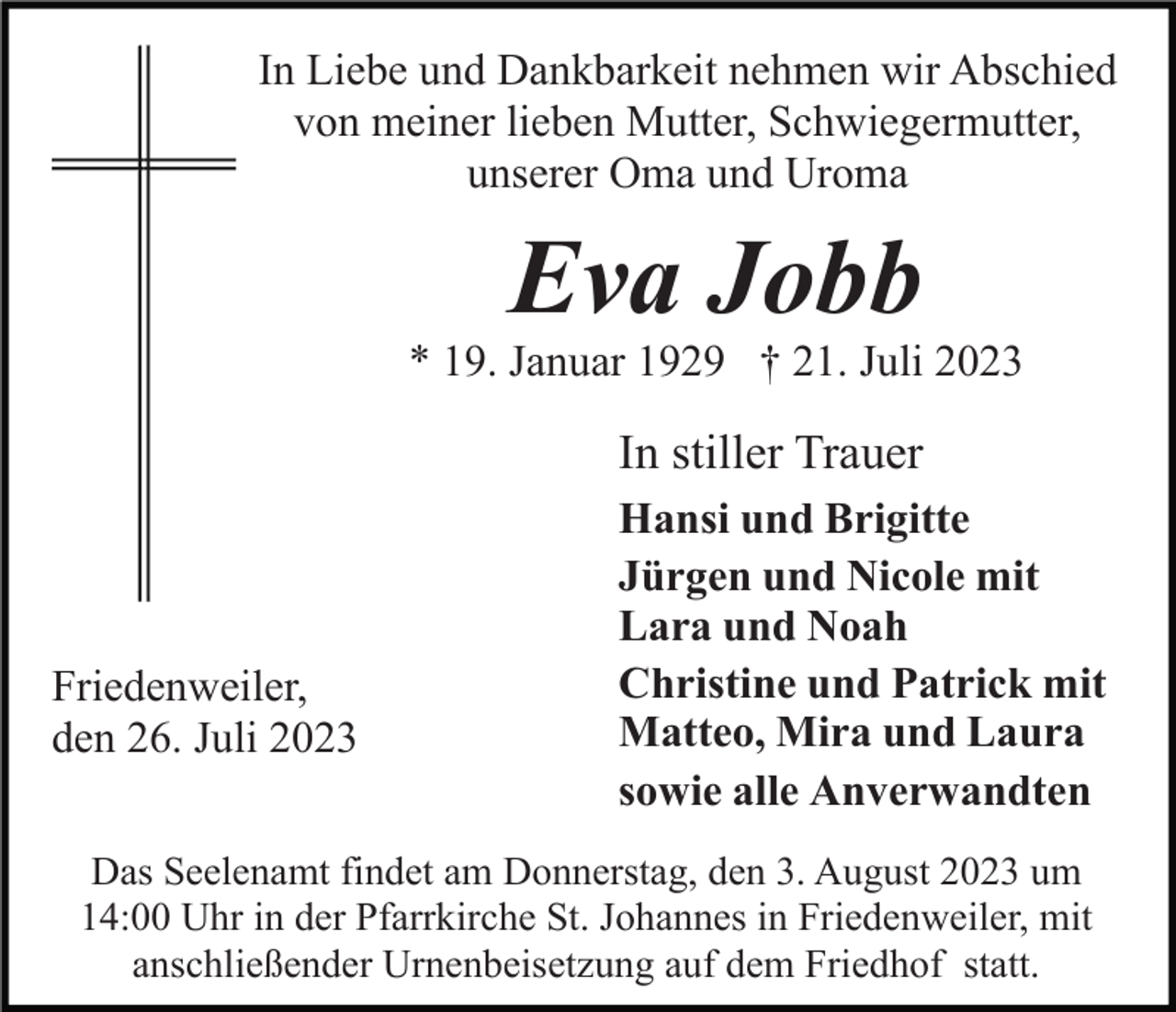 <p>In Liebe und Dankbarkeit nehmen wir Abschied<br />von meiner lieben Mutter, Schwiegermutter,<br />unserer Oma und Uroma</p><p>Eva Jobb<br />* 19. Januar 1929 † 21. Juli 2023</p><p>In stiller Trauer</p><p>Friedenweiler,<br />den 26. Juli 2023</p><p>Hansi und Brigitte<br />Jürgen und Nicole mit<br />Lara und Noah<br />Christine und Patrick mit<br />Matteo, Mira und Laura<br />sowie alle Anverwandten</p><p>Das Seelenamt findet am Donnerstag, den 3. August 2023 um<br />14:00 Uhr in der Pfarrkirche St. Johannes in Friedenweiler, mit<br />anschließender Urnenbeisetzung auf dem Friedhof statt.</p>
