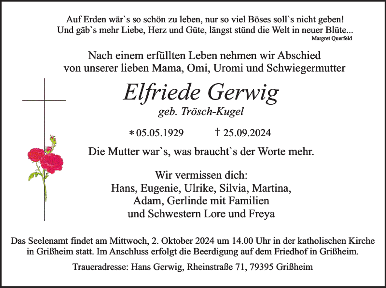 <p>Auf Erden wär`s so schön zu leben, nur so viel Böses soll`s nicht geben!<br />Und gäb`s mehr Liebe, Herz und Güte, längst stünd die Welt in neuer Blüte...<br />Margret Querfeld</p><p>Nach einem erfüllten Leben nehmen wir Abschied<br />von unserer lieben Mama, Omi, Uromi und Schwiegermutter</p><p>Elfriede Gerwig<br />geb. Trösch-Kugel</p><p>† 25.09.2024<br />* 05.05.1929<br />Die Mutter war`s, was braucht`s der Worte mehr.</p><p>Wir vermissen dich:<br />Hans, Eugenie, Ulrike, Silvia, Martina,<br />Adam, Gerlinde mit Familien<br />und Schwestern Lore und Freya<br />Das Seelenamt findet am Mittwoch, 2. Oktober 2024 um 14.00 Uhr in der katholischen Kirche<br />in Grißheim statt. Im Anschluss erfolgt die Beerdigung auf dem Friedhof in Grißheim.<br />Traueradresse: Hans Gerwig, Rheinstraße 71, 79395 Grißheim</p>