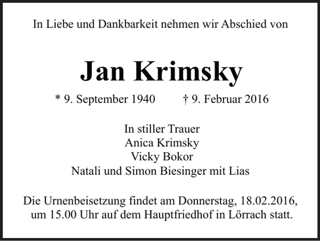 <p>In Liebe und Dankbarkeit nehmen wir Abschied von</p><p>Jan Krimsky<br />* 9. September 1940</p><p>† 9. Februar 2016</p><p>In stiller Trauer<br />Anica Krimsky<br />Vicky Bokor<br />Natali und Simon Biesinger mit Lias<br />Die Urnenbeisetzung findet am Donnerstag, 18.02.2016,<br />um 15.00 Uhr auf dem Hauptfriedhof in Lörrach statt.</p>