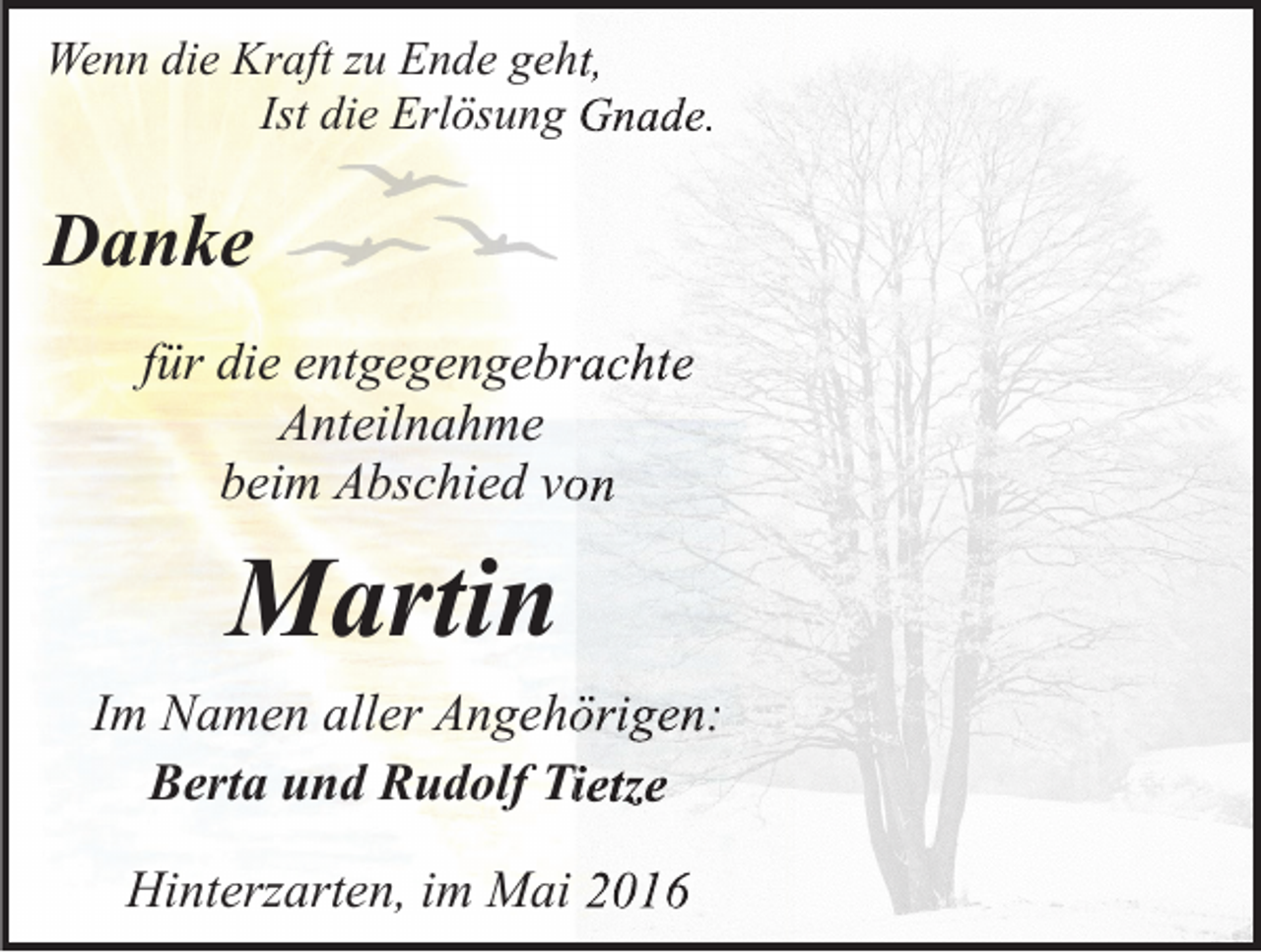<p>Wenn die Kraft zu Ende geht,<br />eht,<br />Ist die Erlösung Gnade.</p><p>Danke<br />für die entgegengebrachte<br />Anteilnahme<br />beim Abschied von</p><p>Martin<br />Im Namen aller Angehöri<br />Angehörigen:<br />Berta und Rudolf Tietze<br />Hinterzarten, im Mai 2016</p>