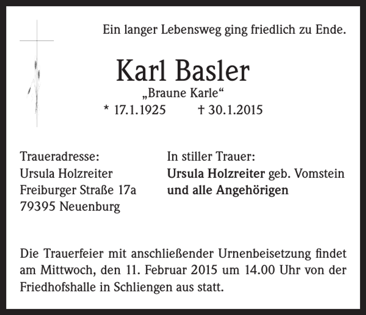 <p>Ein langer Lebensweg ging friedlich zu Ende.</p><p>Karl Basler</p><p>„Braune Karle“<br />* 17.1.1925<br />† 30.1.2015<br />Traueradresse:<br />Ursula Holzreiter<br />Freiburger Straße 17a<br />79395 Neuenburg</p><p>In stiller Trauer:<br />Ursula Holzreiter geb. Vomstein<br />und alle Angehörigen</p><p>Die Trauerfeier mit anschließender Urnenbeisetzung findet<br />am Mittwoch, den 11. Februar 2015 um 14.00 Uhr von der<br />Friedhofshalle in Schliengen aus statt.</p>