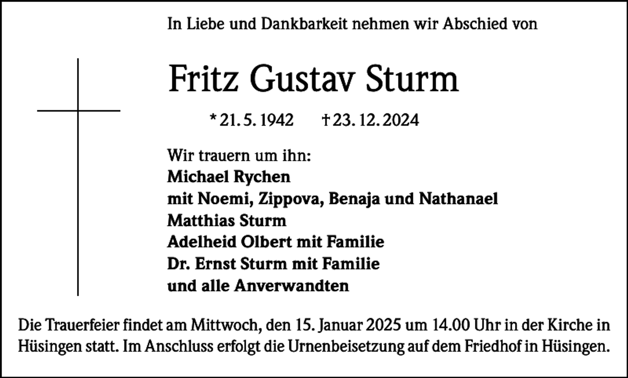 <p>In Liebe und Dankbarkeit nehmen wir Abschied von</p><p>Fritz Gustav Sturm<br />* 21. 5. 1942</p><p>† 23. 12. 2024</p><p>Wir trauern um ihn:<br />Michael Rychen<br />mit Noemi, Zippova, Benaja und Nathanael<br />Matthias Sturm<br />Adelheid Olbert mit Familie<br />Dr. Ernst Sturm mit Familie<br />und alle Anverwandten<br />Die Trauerfeier findet am Mittwoch, den 15. Januar 2025 um 14.00 Uhr in der Kirche in<br />Hüsingen statt. Im Anschluss erfolgt die Urnenbeisetzung auf dem Friedhof in Hüsingen.</p>
