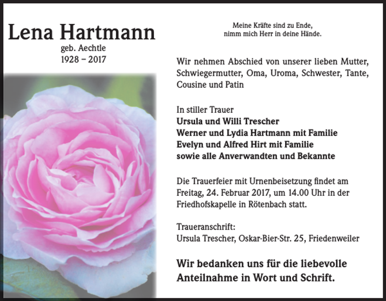 <p>Lena Hartmann<br />geb. Aechtle<br />1928 – 2017</p><p>Meine Kräfte sind zu Ende,<br />nimm mich Herr in deine Hände.</p><p>Wir nehmen Abschied von unserer lieben Mutter,<br />Schwiegermutter, Oma, Uroma, Schwester, Tante,<br />Cousine und Patin<br />In stiller Trauer<br />Ursula und Willi Trescher<br />Werner und Lydia Hartmann mit Familie<br />Evelyn und Alfred Hirt mit Familie<br />sowie alle Anverwandten und Bekannte<br />Die Trauerfeier mit Urnenbeisetzung findet am<br />Freitag, 24. Februar 2017, um 14.00 Uhr in der<br />Friedhofskapelle in Rötenbach statt.<br />Traueranschrift:<br />Ursula Trescher, Oskar-Bier-Str. 25, Friedenweiler</p><p>Wir bedanken uns für die liebevolle<br />Anteilnahme in Wort und Schrift.</p>
