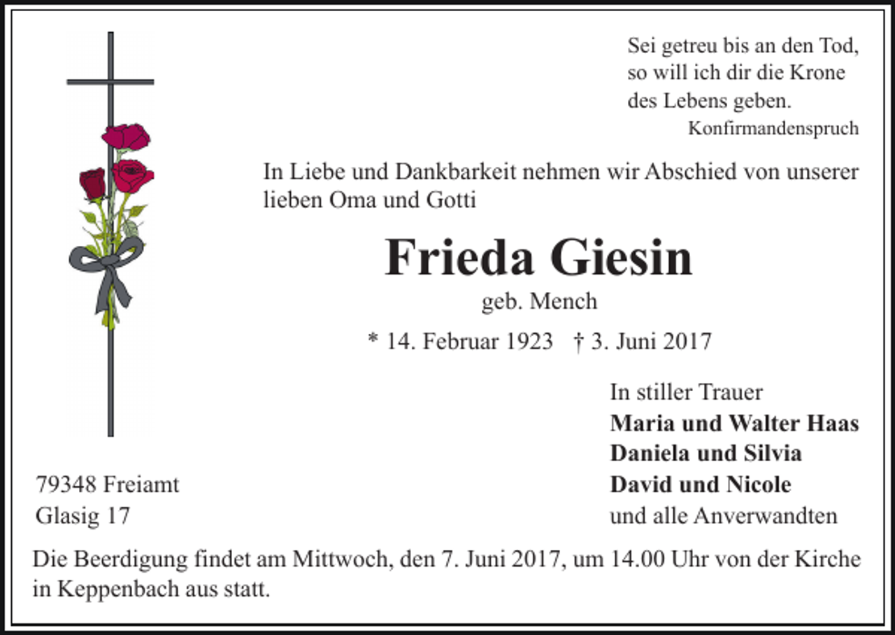 <p>bis aan<br />SSei<br />ei ggetreu<br />etr e u bis<br />n dden<br />e n Tod,<br />To d ,<br />ssoo will<br />will iich<br />c h dir<br />dir die<br />di e Krone<br />Kr o n e<br />ddes<br />es Lebens<br />L e b e ns ggeben.<br />e b e n.<br />KKonfirmandenspruch<br />o nfir m a n d e ns pr u c h</p><p>IInn Liebe<br />Li e b e und<br />u n d Dankbarkeit<br />D a n k b ar k eit nehmen<br />n e h m e n wir<br />wir Abschied<br />A bs c hi e d von<br />v on uunserer<br />ns er er<br />li e b e n Oma<br />O m a und<br />u n d Gotti<br />G otti<br />lieben</p><p>Frieda<br />F ri e d a Giesin<br />Gi esi n<br />g e b. Mench<br />Me nc h<br />geb.</p><p>** 114.<br />3. JJuni<br />4. Februar<br />F e br u ar 11923<br />9 2 3 †† 3.<br />u ni</p><p>7 9 3 4 8 Freiamt<br />79348<br />Fr ei a mt<br />Gl<br />asi g 11<br />Glasig</p><p>I n stiller<br />still er Trauer<br />Tr a u er<br />In<br />Maria<br />M a ri a u und<br />n d Walter<br />W alt e r HHaas<br />a as<br />Daniela<br />Silvia<br />D a ni el a uund<br />n d Sil<br />vi a<br />David<br />Nicole<br />D a vi d uund<br />n d Ni<br />c ol e<br />u n d all<br />e Anverwandten<br />A n v er w a n dt e n<br />und<br />alle</p><p>Di e BBeerdigung<br />Die<br />e er di g u n g fifindet<br />n d et aam<br />m Mitt<br />Mittwoch,<br />w o c h, d den<br />e n 7.7.J uJuni<br />ni 017,<br />0 1 7, uum<br />m 114.00<br />4. Uhr<br />U hr vvon<br />o n dder<br />er Kirche<br />K ir c h e<br />in<br />i n Keppenbach<br />K e p p e n b a c h aus<br />a us statt.<br />st att.</p>
