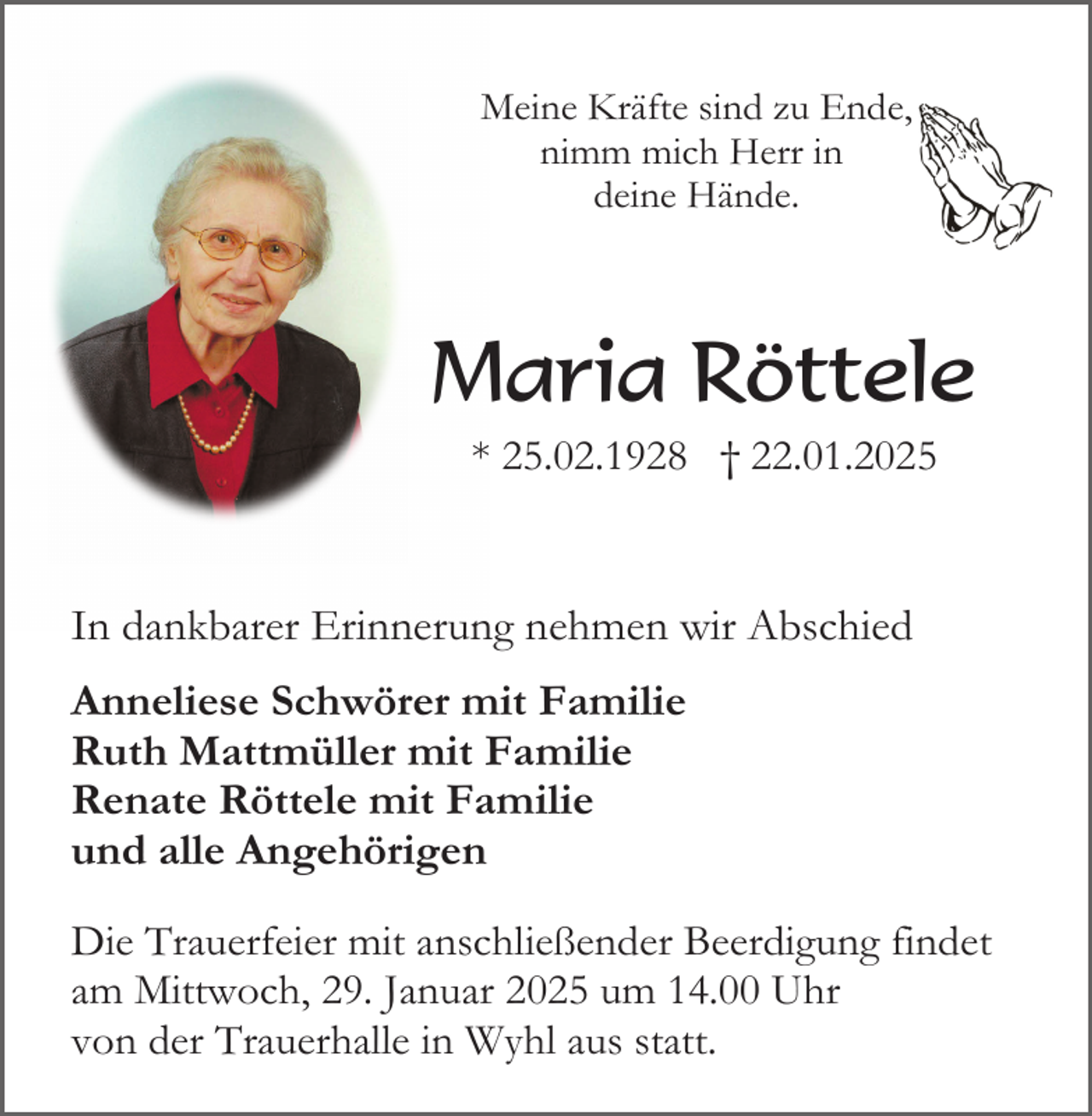 <p>Meine Kräfte sind zu Ende,<br />nimm mich Herr in<br />deine Hände.</p><p>Maria Röttele<br />* 25.02.1928 † 22.01.2025</p><p>In dankbarer Erinnerung nehmen wir Abschied<br />Anneliese Schwörer mit Familie<br />Ruth Mattmüller mit Familie<br />Renate Röttele mit Familie<br />und alle Angehörigen<br />Die Trauerfeier mit anschließender Beerdigung findet<br />am Mittwoch, 29. Januar 2025 um 14.00 Uhr<br />von der Trauerhalle in Wyhl aus statt.</p>