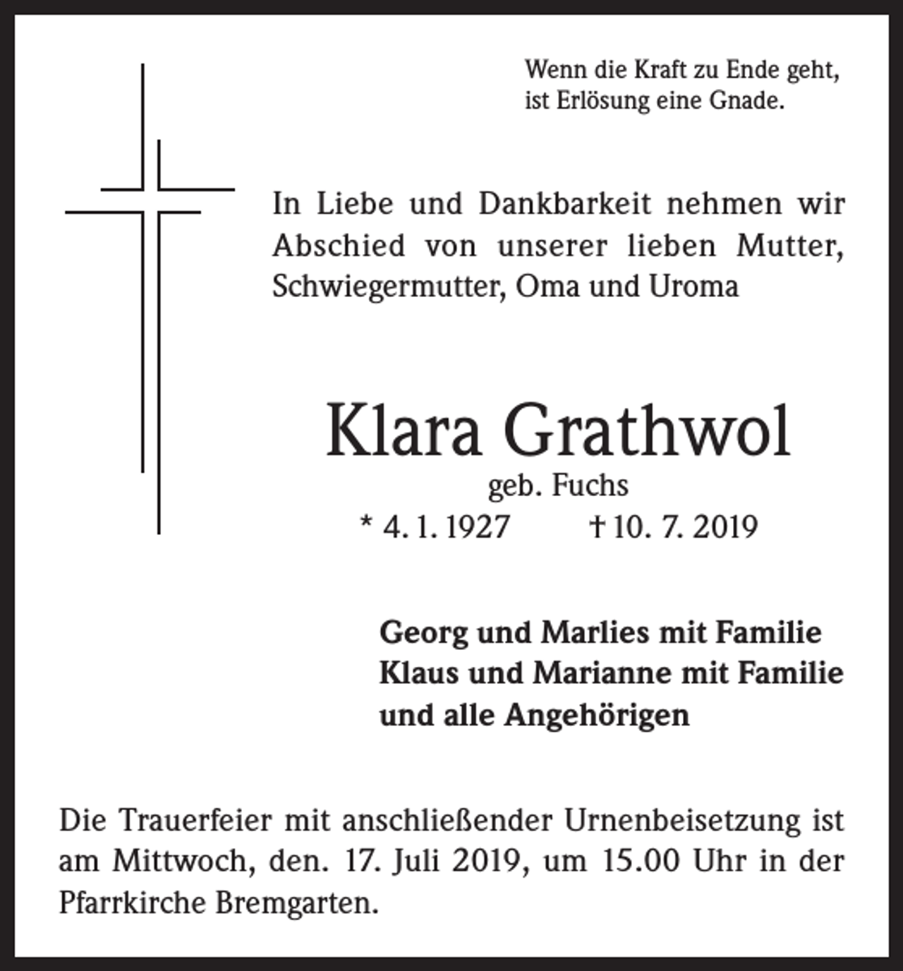 <p>Wenn die Kraft zu Ende geht,<br />ist Erlösung eine Gnade.</p><p>In Liebe und Dankbarkeit nehmen wir<br />Abschied von unserer lieben Mutter,<br />Schwiegermutter, Oma und Uroma</p><p>Klara Grathwol<br />geb. Fuchs<br />* 4. 1. 1927<br />† 10. 7. 2019</p><p>Georg und Marlies mit Familie<br />Klaus und Marianne mit Familie<br />und alle Angehörigen<br />Die Trauerfeier mit anschließender Urnenbeisetzung ist<br />am Mittwoch, den. 17. Juli 2019, um 15.00 Uhr in der<br />Pfarrkirche Bremgarten.</p>