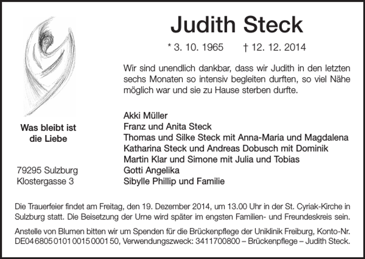 <p>Judith Steck<br />* 3. 10. 1965 † 12. 12. 2014<br />Wir sind unendlich dankbar, dass wir Judith in den letzten<br />sechs Monaten so intensiv begleiten durften, so viel Nähe<br />möglich war und sie zu Hause sterben durfte.</p><p>Was bleibt ist<br />die Liebe<br />79295 Sulzburg<br />Klostergasse 3</p><p>Akki Müller<br />Franz und Anita Steck<br />Thomas und Silke Steck mit Anna-Maria und Magdalena<br />Katharina Steck und Andreas Dobusch mit Dominik<br />Martin Klar und Simone mit Julia und Tobias<br />Gotti Angelika<br />Sibylle Phillip und Familie</p><p>Die Trauerfeier findet am Freitag, den 19. Dezember 2014, um 13.00 Uhr in der St. Cyriak-Kirche in<br />Sulzburg statt. Die Beisetzung der Urne wird später im e­ ngsten ­Familien- und Freundeskreis sein.<br />Anstelle von Blumen bitten wir um Spenden für die Brückenpflege der Uniklinik Freiburg, Konto-Nr.<br />DE04 6805 0101 0015 0001 50, Verwendungszweck: 3411700800 – Brückenpflege – Judith Steck.</p>