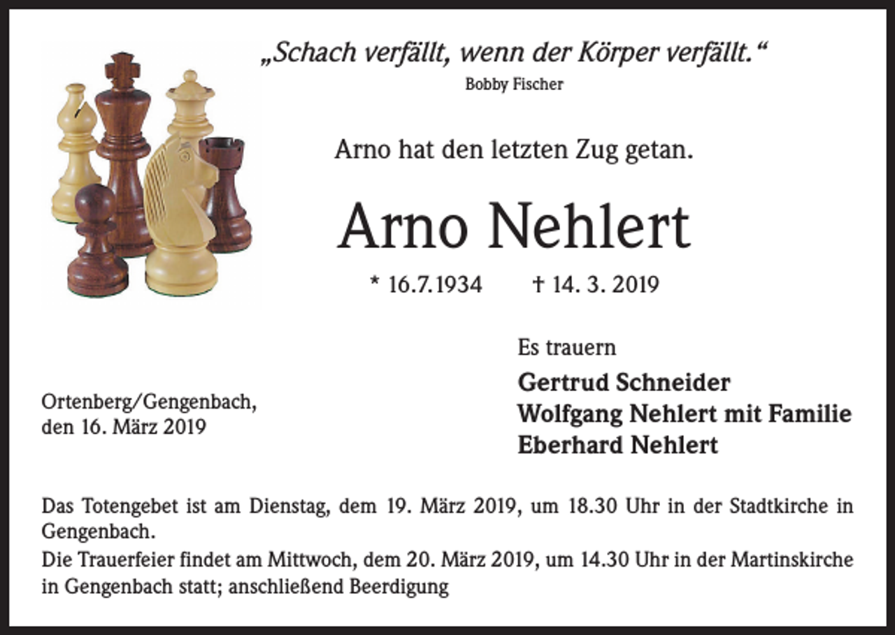 <p>„Schach verfällt, wenn der Körper verfällt.“<br />Bobby Fischer</p><p>Arno hat den letzten Zug getan.</p><p>Arno Nehlert<br />* 16.7.1934 † 14. 3. 2019<br />Es trauern<br />Ortenberg/Gengenbach,<br />den 16. März 2019</p><p>Gertrud Schneider<br />Wolfgang Nehlert mit Familie<br />Eberhard Nehlert</p><p>Das Totengebet ist am Dienstag, dem 19. März 2019, um 18.30 Uhr in der Stadtkirche in<br />Gengenbach.<br />Die Trauerfeier findet am Mittwoch, dem 20. März 2019, um 14.30 Uhr in der Martinskirche<br />in Gengenbach statt; anschließend Beerdigung</p>