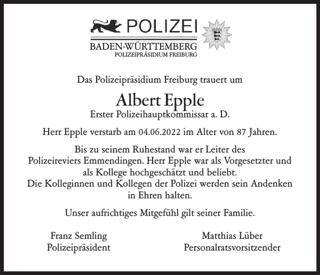 <p>BADEN-WÜRTTEMBERG<br />POLIZEIPRÄSIDIUM FREIBURG</p><p>Das Polizeipräsidium Freiburg trauert um</p><p>Albert Epple</p><p>Erster Polizeihauptkommissar a. D.<br />Herr Epple verstarb am 04.06.2022 im Alter von 87 Jahren.<br />Bis zu seinem Ruhestand war er Leiter des<br />Polizeireviers Emmendingen. Herr Epple war als Vorgesetzter und<br />als Kollege hochgeschätzt und beliebt.<br />Die Kolleginnen und Kollegen der Polizei werden sein Andenken<br />in Ehren halten.<br />Unser aufrichtiges Mitgefühl gilt seiner Familie.<br />Franz Semling<br />Polizeipräsident</p><p>Matthias Lüber<br />Personalratsvorsitzender</p>