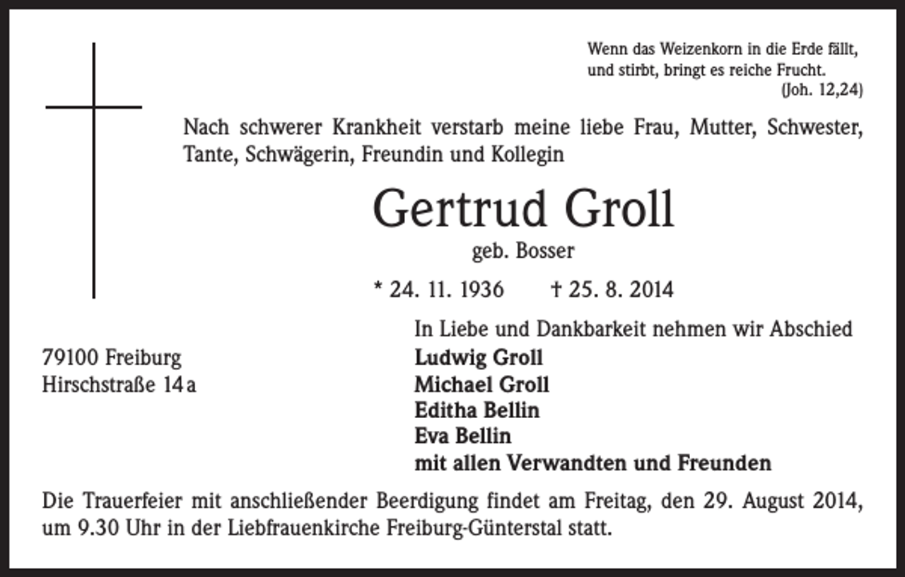 <p>Wenn das Weizenkorn in die Erde fällt,<br />und stirbt, bringt es reiche Frucht.</p><p>(Joh. 12,24)</p><p>Nach schwerer Krankheit verstarb meine liebe Frau, Mutter, Schwester,<br />Tante, Schwägerin, Freundin und Kollegin</p><p>Gertrud Groll<br />geb. Bosser</p><p>* 24. 11. 1936 † 25. 8. 2014</p><p>79100 Freiburg<br />Hirschstraße 14 a</p><p>In Liebe und Dankbarkeit nehmen wir Abschied<br />Ludwig Groll<br />Michael Groll<br />Editha Bellin<br />Eva Bellin<br />mit allen Verwandten und Freunden</p><p>Die Trauerfeier mit anschließender Beerdigung findet am Freitag, den 29. August 2014,<br />um 9.30 Uhr in der Liebfrauenkirche Freiburg-Günterstal statt.</p>