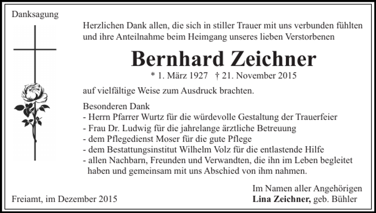 <p>Danksagung<br />Herzlichen Dank allen, die sich in stiller Trauer mit uns verbunden fühlten<br />und ihre Anteilnahme beim Heimgang unseres lieben Verstorbenen</p><p>Bernhard Zeichner<br />* 1. März 1927 † 21. November 2015</p><p>auf vielfältige Weise zum Ausdruck brachten.<br />Besonderen Dank<br />- Herrn Pfarrer Wurtz für die würdevolle Gestaltung der Trauerfeier<br />- Frau Dr. Ludwig für die jahrelange ärztliche Betreuung<br />- dem Pflegedienst Moser für die gute Pflege<br />- dem Bestattungsinstitut Wilhelm Volz für die entlastende Hilfe<br />- allen Nachbarn, Freunden und Verwandten, die ihn im Leben begleitet<br />haben und gemeinsam mit uns Abschied von ihm nahmen.<br />Freiamt, im Dezember 2015</p><p>Im Namen aller Angehörigen<br />Lina Zeichner, geb. Bühler</p>