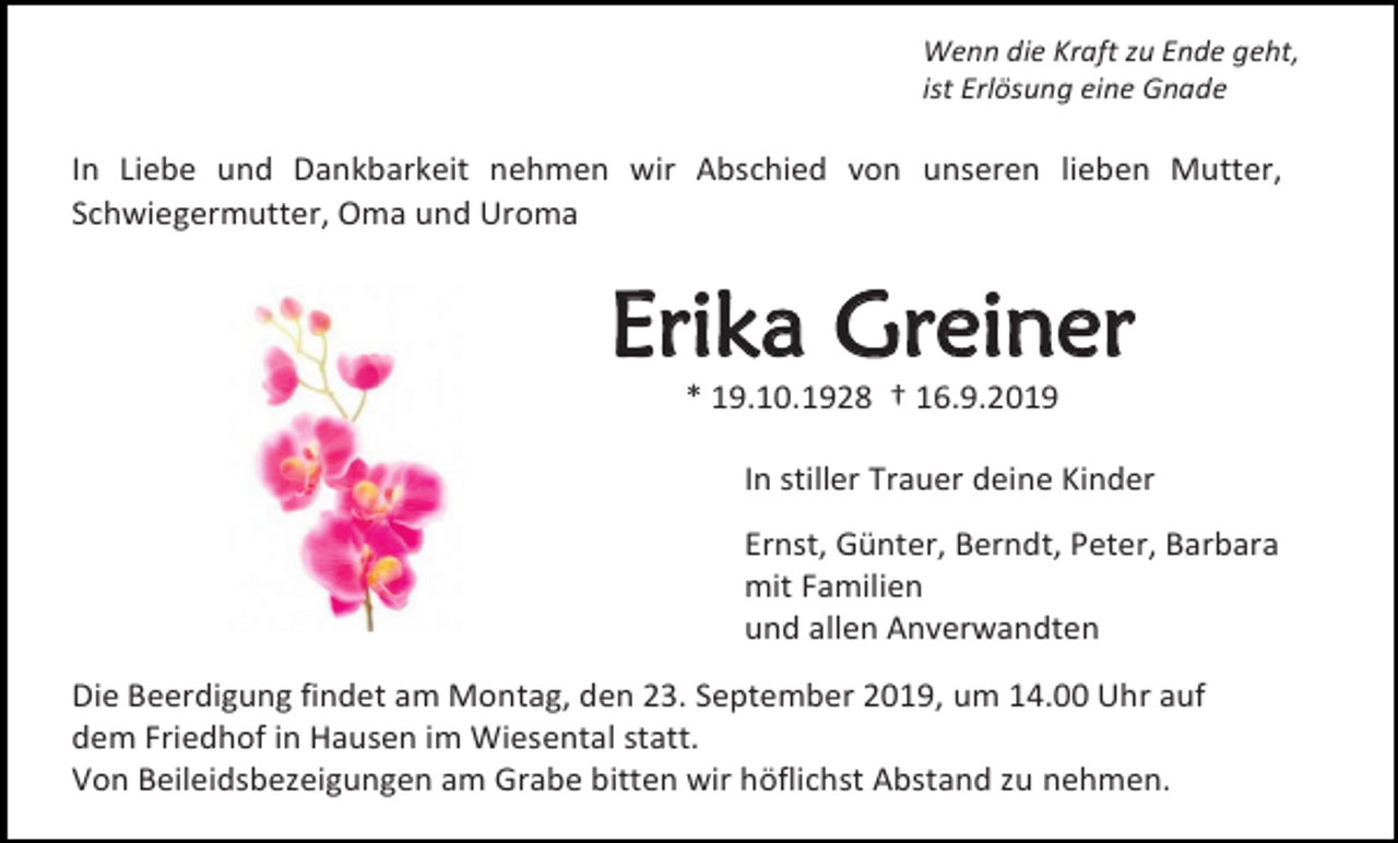 <p>Wenn die Kraft zu Ende geht,<br />ist Erlösung eine Gnade</p><p>In Liebe und Dankbarkeit nehmen wir Abschied von unseren lieben Mutter,<br />Schwiegermutter, Oma und Uroma</p><p>Erika Greiner<br />* 19.10.1928 † 16.9.2019<br />In stiller Trauer deine Kinder<br />Ernst, Günter, Berndt, Peter, Barbara<br />mit Familien<br />und allen Anverwandten<br />Die Beerdigung findet am Montag, den 23. September 2019, um 14.00 Uhr auf<br />dem Friedhof in Hausen im Wiesental statt.<br />Von Beileidsbezeigungen am Grabe bitten wir höflichst Abstand zu nehmen.</p>
