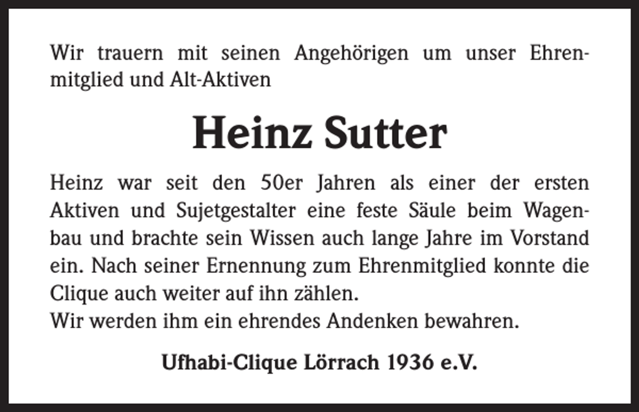 <p>Wir trauern mit seinen Angehörigen um unser Ehrenmitglied und Alt-Aktiven</p><p>Heinz Sutter<br />Heinz war seit den 50er Jahren als einer der ersten<br />Aktiven und Sujetgestalter eine feste Säule beim Wagenbau und brachte sein Wissen auch lange Jahre im Vorstand<br />ein. Nach seiner Ernennung zum Ehrenmitglied konnte die<br />Clique auch weiter auf ihn zählen.<br />Wir werden ihm ein ehrendes Andenken bewahren.<br />Ufhabi-Clique Lörrach 1936 e.V.</p>