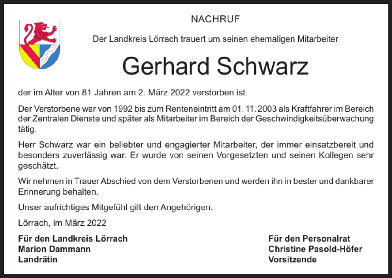 <p>NACHRUF<br />Der Landkreis Lörrach trauert um seinen ehemaligen Mitarbeiter</p><p>Gerhard Schwarz<br />der im Alter von 81 Jahren am 2. März 2022 verstorben ist.<br />Der Verstorbene war von 1992 bis zum Renteneintritt am 01. 11. 2003 als Kraftfahrer im Bereich<br />der Zentralen Dienste und später als Mitarbeiter im Bereich der Geschwindigkeitsüberwachung<br />tätig.<br />Herr Schwarz war ein beliebter und engagierter Mitarbeiter, der immer einsatzbereit und<br />besonders zuverlässig war. Er wurde von seinen Vorgesetzten und seinen Kollegen sehr<br />geschätzt.<br />Wir nehmen in Trauer Abschied von dem Verstorbenen und werden ihn in bester und dankbarer<br />Erinnerung behalten.<br />Unser aufrichtiges Mitgefühl gilt den Angehörigen.<br />Lörrach, im März 2022<br />Für den Landkreis Lörrach<br />Für den Personalrat<br />Marion Dammann<br />Christine Pasold-Höfer<br />Landrätin Vorsitzende</p>