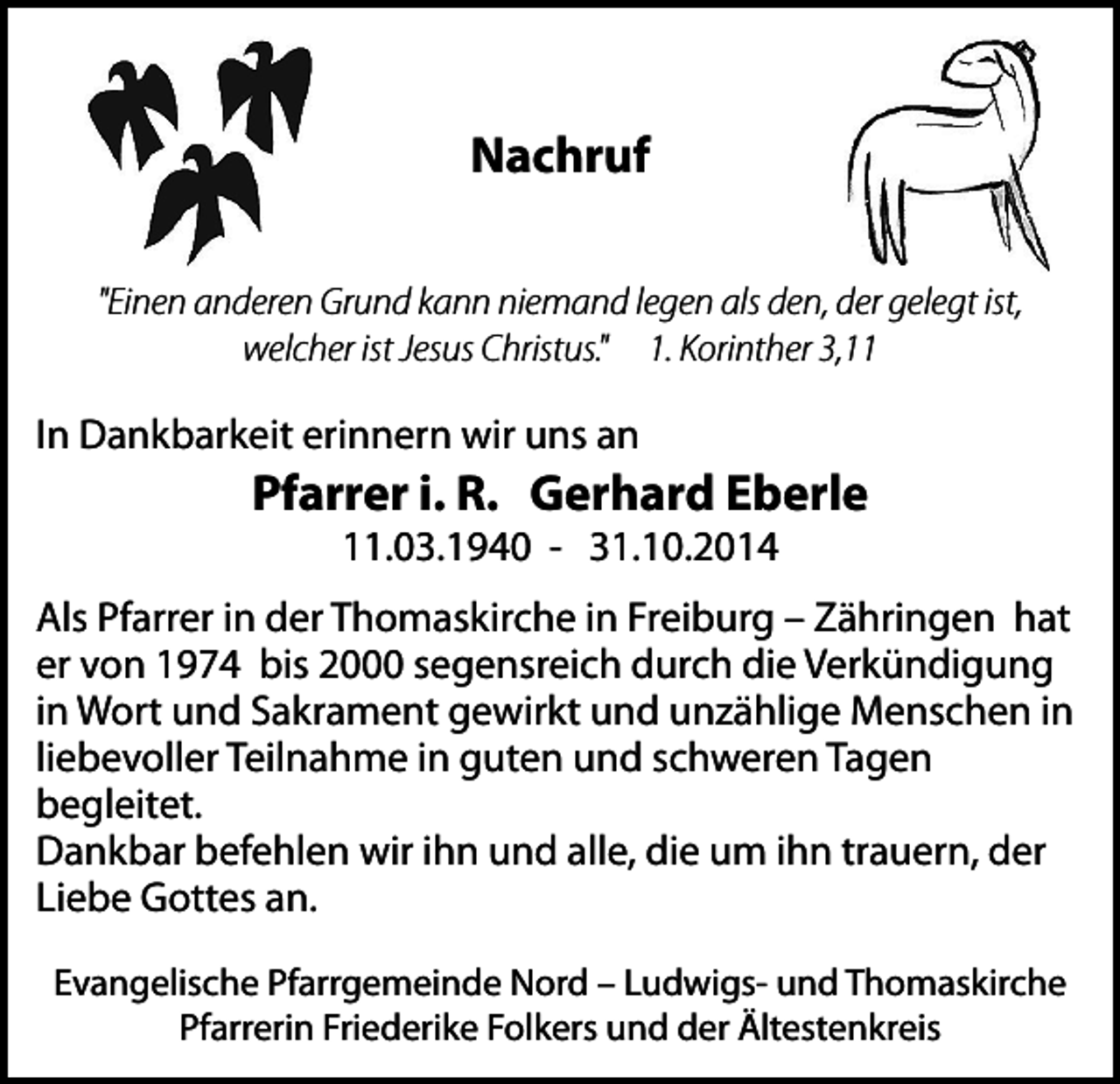 <p>Nachruf<br />"Einen anderen Grund kann niemand legen als den, der gelegt ist,<br />welcher ist Jesus Christus." 1. Korinther 3,11</p><p>In Dankbarkeit erinnern wir uns an</p><p>Pfarrer i. R. Gerhard Eberle<br />11.03.1940 - 31.10.2014</p><p>Als Pfarrer in der Thomaskirche in Freiburg – Zähringen hat<br />er von 1974 bis 2000 segensreich durch die Verkündigung<br />in Wort und Sakrament gewirkt und unzählige Menschen in<br />liebevoller Teilnahme in guten und schweren Tagen<br />begleitet.<br />Dankbar befehlen wir ihn und alle, die um ihn trauern, der<br />Liebe Gottes an.<br />Evangelische Pfarrgemeinde Nord – Ludwigs- und Thomaskirche<br />Pfarrerin Friederike Folkers und der Ältestenkreis</p>