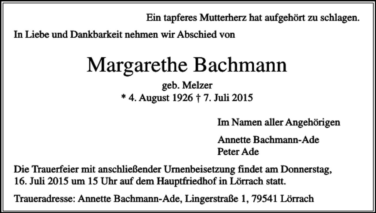 <p>Ein tapferes Mutterherz hat aufgehört zu schlagen.<br />In Liebe und Dankbarkeit nehmen wir Abschied von</p><p>Margarethe Bachmann<br />geb. Melzer<br />* 4. August 1926 † 7. Juli 2015<br />Im Namen aller Angehörigen<br />Annette Bachmann-Ade<br />Peter Ade<br />Die Trauerfeier mit anschließender Urnenbeisetzung findet am Donnerstag,<br />16. Juli 2015 um 15 Uhr auf dem Hauptfriedhof in Lörrach statt.<br />Traueradresse: Annette Bachmann-Ade, Lingerstraße 1, 79541 Lörrach</p>