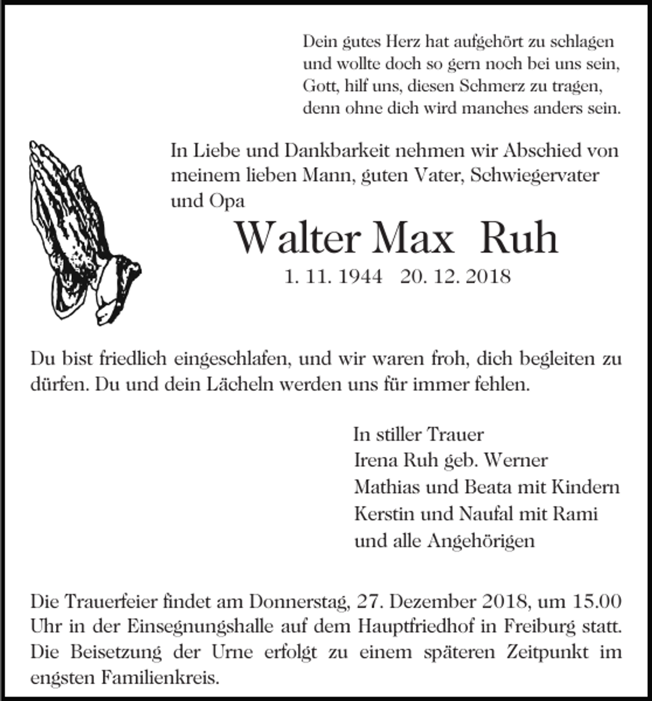 <p>Dein gutes Herz hat aufgehört zu schlagen<br />und wollte doch so gern noch bei uns sein,<br />Gott, hilf uns, diesen Schmerz zu tragen,<br />denn ohne dich wird manches anders sein.</p><p>In Liebe und Dankbarkeit nehmen wir Abschied von<br />meinem lieben Mann, guten Vater, Schwiegervater<br />und Opa</p><p>Walter Max Ruh<br />1. 11. 1944 20. 12. 2018</p><p>Du bist friedlich eingeschlafen, und wir waren froh, dich begleiten zu<br />dürfen. Du und dein Lächeln werden uns für immer fehlen.<br />In stiller Trauer<br />Irena Ruh geb. Werner<br />Mathias und Beata mit Kindern<br />Kerstin und Naufal mit Rami<br />und alle Angehörigen<br />Die Trauerfeier findet am Donnerstag, 27. Dezember 2018, um 15.00<br />Uhr in der Einsegnungshalle auf dem Hauptfriedhof in Freiburg statt.<br />Die Beisetzung der Urne erfolgt zu einem späteren Zeitpunkt im<br />engsten Familienkreis.</p>