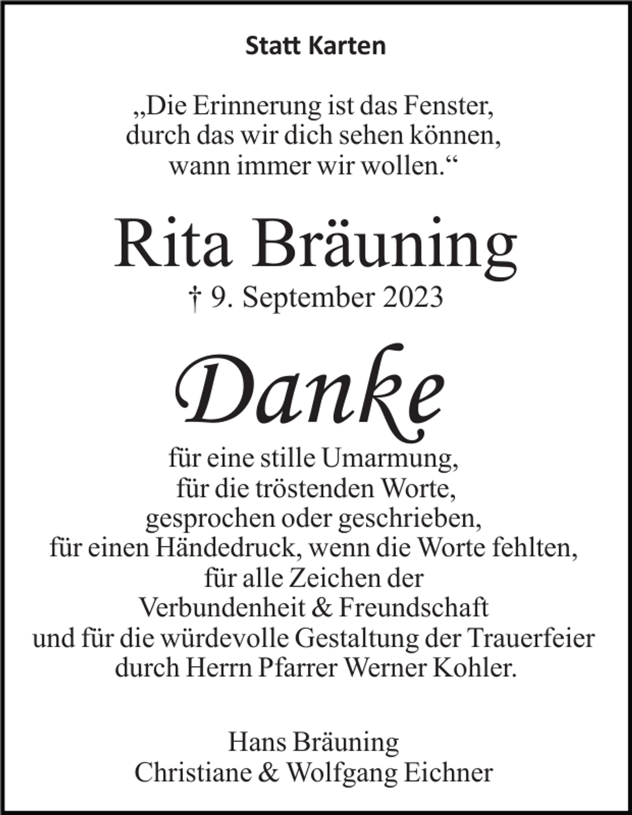 <p>Statt Karten<br />„Die Erinnerung ist das Fenster,<br />durch das wir dich sehen können,<br />wann immer wir wollen.“</p><p>Rita Bräuning<br />† 9. September 2023</p><p>Danke<br />für eine stille Umarmung,<br />für die tröstenden Worte,<br />gesprochen oder geschrieben,<br />für einen Händedruck, wenn die Worte fehlten,<br />für alle Zeichen der<br />Verbundenheit &amp; Freundschaft<br />und für die würdevolle Gestaltung der Trauerfeier<br />durch Herrn Pfarrer Werner Kohler.<br />Hans Bräuning<br />Christiane &amp; Wolfgang Eichner</p>