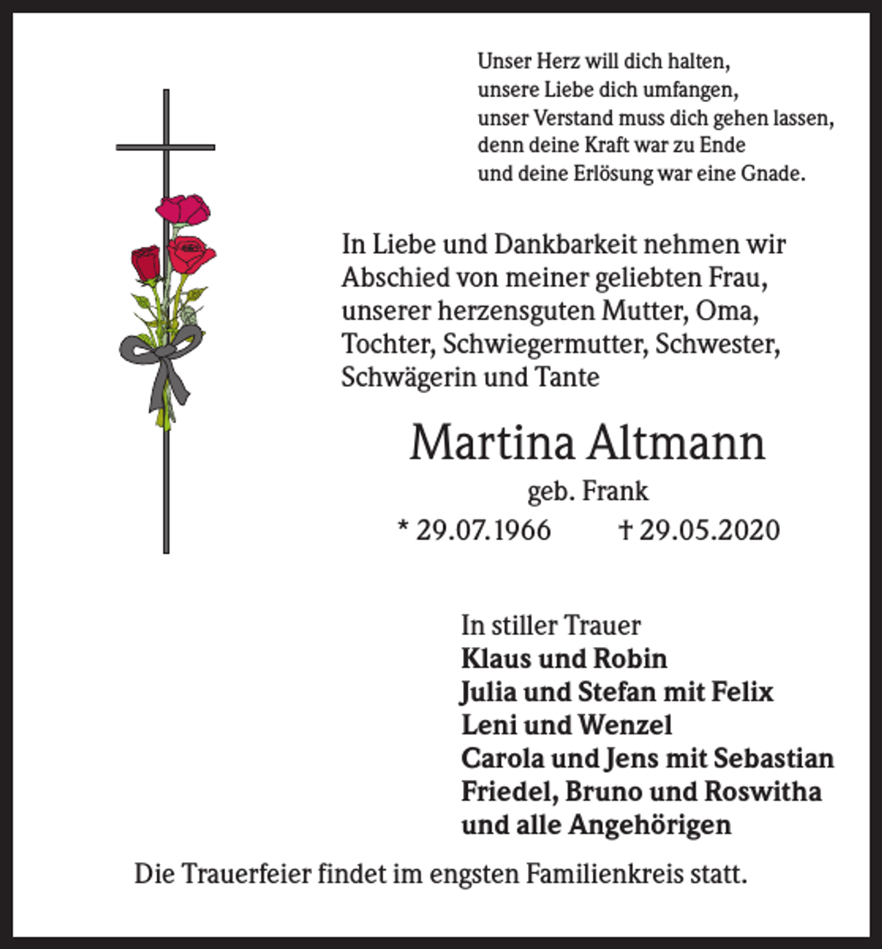 <p>Unser Herz will dich halten,<br />unsere Liebe dich umfangen,<br />unser Verstand muss dich gehen lassen,<br />denn deine Kraft war zu Ende<br />und deine Erlösung war eine Gnade.</p><p>In Liebe und Dankbarkeit nehmen wir<br />Abschied von meiner geliebten Frau,<br />unserer herzensguten Mutter, Oma,<br />Tochter, Schwiegermutter, Schwester,<br />Schwägerin und Tante</p><p>Martina Altmann<br />geb. Frank<br />* 29.07.1966<br />† 29.05.2020<br />In stiller Trauer<br />Klaus und Robin<br />Julia und Stefan mit Felix<br />Leni und Wenzel<br />Carola und Jens mit Sebastian<br />Friedel, Bruno und Roswitha<br />und alle Angehörigen<br />Die Trauerfeier findet im engsten Familienkreis statt.</p>
