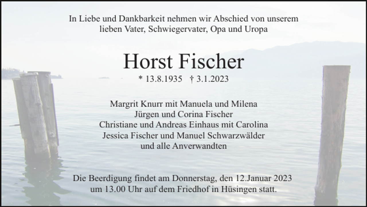 <p>In Liebe und Dankbarkeit nehmen wir Abschied von unserem<br />lieben Vater, Schwiegervater, Opa und Uropa</p><p>Horst Fischer<br />* 13.8.1935 † 3.1.2023<br />Margrit Knurr mit Manuela und Milena<br />Jürgen und Corina Fischer<br />Christiane und Andreas Einhaus mit Carolina<br />Jessica Fischer und Manuel Schwarzwälder<br />und alle Anverwandten</p><p>Die Beerdigung findet am Donnerstag, den 12.Januar 2023<br />um 13.00 Uhr auf dem Friedhof in Hüsingen statt.</p>