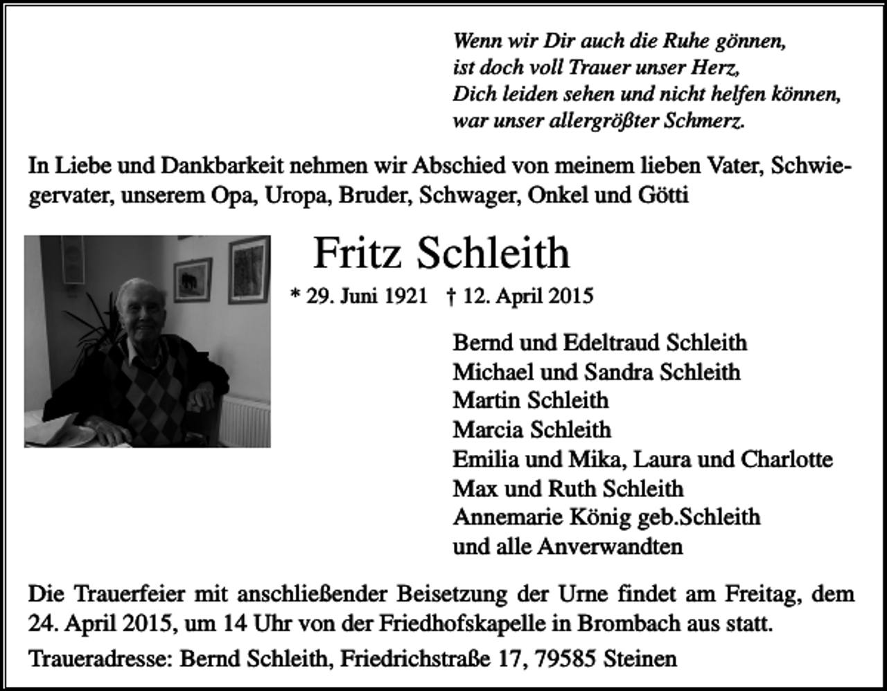 <p>Wenn wir Dir auch die Ruhe gönnen,<br />ist doch voll Trauer unser Herz,<br />Dich leiden sehen und nicht helfen können,<br />war unser allergrößter Schmerz.</p><p>In Liebe und Dankbarkeit nehmen wir Abschied von meinem lieben Vater, Schwiegervater, unserem Opa, Uropa, Bruder, Schwager, Onkel und Götti</p><p>Fritz Schleith<br />* 29. Juni 1921 † 12. April 2015</p><p>Bernd und Edeltraud Schleith<br />Michael und Sandra Schleith<br />Martin Schleith<br />Marcia Schleith<br />Emilia und Mika, Laura und Charlotte<br />Max und Ruth Schleith<br />Annemarie König geb.Schleith<br />und alle Anverwandten<br />Die Trauerfeier mit anschließender Beisetzung der Urne findet am Freitag, dem<br />24. April 2015, um 14 Uhr von der Friedhofskapelle in Brombach aus statt.<br />Traueradresse: Bernd Schleith, Friedrichstraße 17, 79585 Steinen</p>