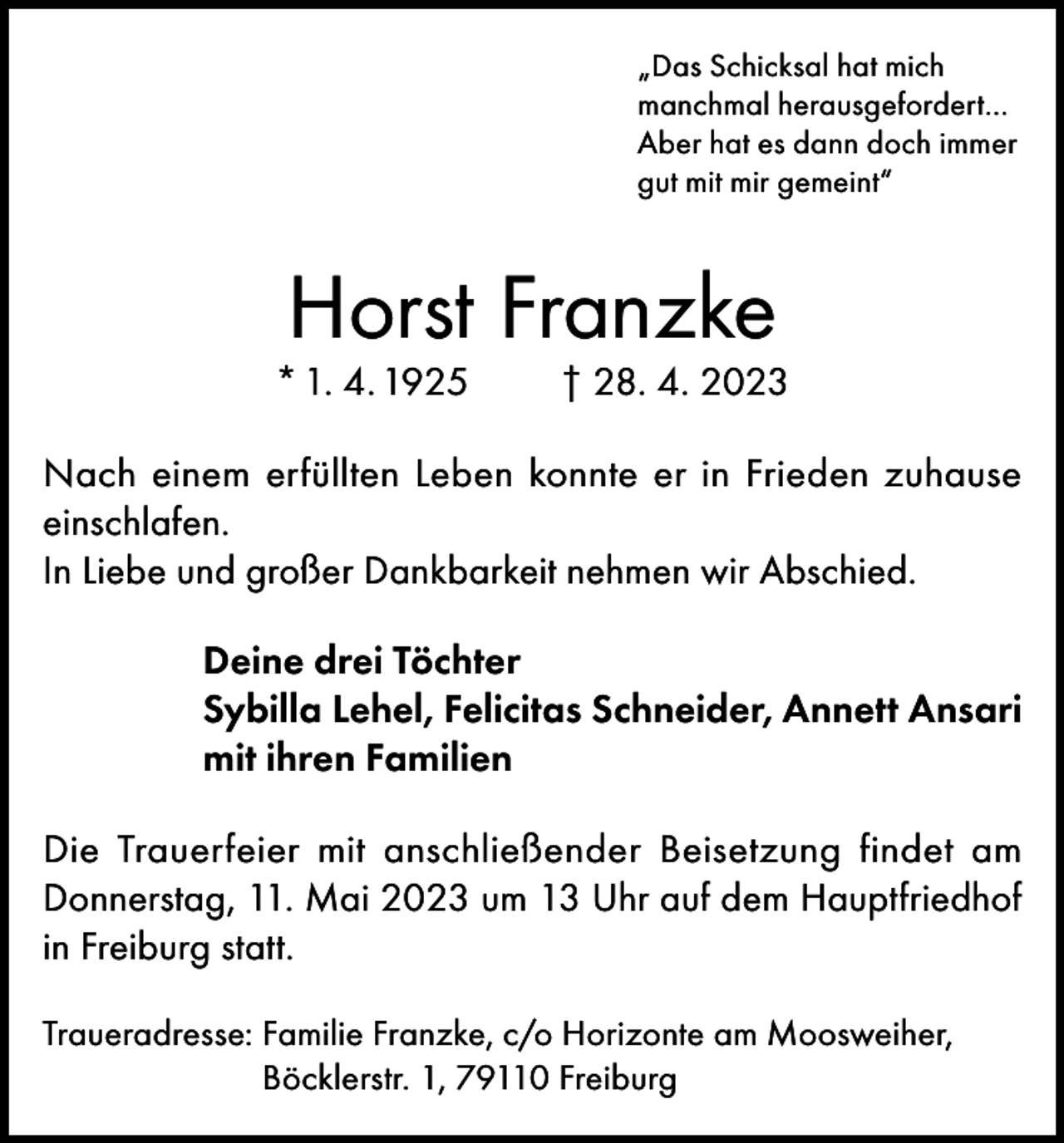 <p>„Das Schicksal hat mich<br />manchmal herausgefordert…<br />Aber hat es dann doch immer<br />gut mit mir gemeint“</p><p>Horst Franzke</p><p>* 1. 4. 1925</p><p>† 28. 4. 2023</p><p>Nach einem erfüllten Leben konnte er in Frieden zuhause<br />einschlafen.<br />In Liebe und großer Dankbarkeit nehmen wir Abschied.<br />Deine drei Töchter<br />Sybilla Lehel, Felicitas Schneider, Annett Ansari<br />mit ihren Familien<br />Die Trauerfeier mit anschließender Beisetzung findet am<br />Donnerstag, 11. Mai 2023 um 13 Uhr auf dem Hauptfriedhof<br />in Freiburg statt.<br />Traueradresse: F amilie Franzke, c/o Horizonte am Moosweiher,<br />Böcklerstr. 1, 79110 Freiburg</p>