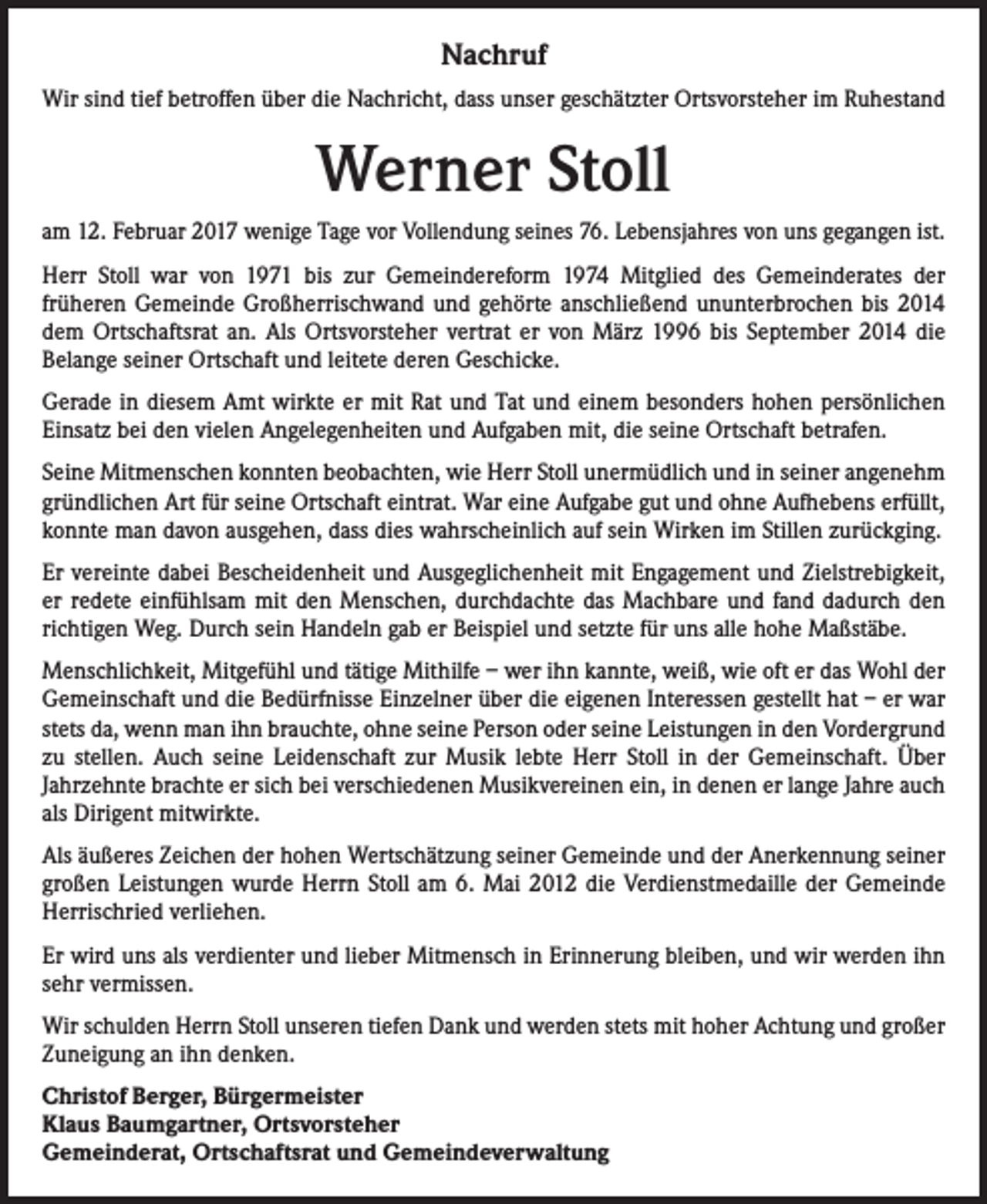 <p>Nachruf<br />Wir sind tief betroffen über die Nachricht, dass unser geschätzter Ortsvorsteher im Ruhestand</p><p>Werner Stoll<br />am 12. Februar 2017 wenige Tage vor Vollendung seines 76. Lebensjahres von uns gegangen ist.<br />Herr Stoll war von 1971 bis zur Gemeindereform 1974 Mitglied des Gemeinderates der<br />früheren Gemeinde Großherrischwand und gehörte anschließend ununterbrochen bis 2014<br />dem Ortschaftsrat an. Als Ortsvorsteher vertrat er von März 1996 bis September 2014 die<br />Belange seiner Ortschaft und leitete deren Geschicke.<br />Gerade in diesem Amt wirkte er mit Rat und Tat und einem besonders hohen persönlichen<br />Einsatz bei den vielen Angelegenheiten und Aufgaben mit, die seine Ortschaft betrafen.<br />Seine Mitmenschen konnten beobachten, wie Herr Stoll unermüdlich und in seiner angenehm<br />gründlichen Art für seine Ortschaft eintrat. War eine Aufgabe gut und ohne Aufhebens erfüllt,<br />konnte man davon ausgehen, dass dies wahrscheinlich auf sein Wirken im Stillen zurückging.<br />Er vereinte dabei Bescheidenheit und Ausgeglichenheit mit Engagement und Zielstrebigkeit,<br />er redete einfühlsam mit den Menschen, durchdachte das Machbare und fand dadurch den<br />richtigen Weg. Durch sein Handeln gab er Beispiel und setzte für uns alle hohe Maßstäbe.<br />Menschlichkeit, Mitgefühl und tätige Mithilfe – wer ihn kannte, weiß, wie oft er das Wohl der<br />Gemeinschaft und die Bedürfnisse Einzelner über die eigenen Interessen gestellt hat – er war<br />stets da, wenn man ihn brauchte, ohne seine Person oder seine Leistungen in den Vordergrund<br />zu stellen. Auch seine Leidenschaft zur Musik lebte Herr Stoll in der Gemeinschaft. Über<br />Jahrzehnte brachte er sich bei verschiedenen Musikvereinen ein, in denen er lange Jahre auch<br />als Dirigent mitwirkte.<br />Als äußeres Zeichen der hohen Wertschätzung seiner Gemeinde und der Anerkennung seiner<br />großen Leistungen wurde Herrn Stoll am 6. Mai 2012 die Verdienstmedaille der Gemeinde<br />Herrischried verliehen.<br />Er wird uns als verdienter und lieber Mitmensch in Erinnerung bleiben, und wir werden ihn<br />sehr vermissen.<br />Wir schulden Herrn Stoll unseren tiefen Dank und werden stets mit hoher Achtung und großer<br />Zuneigung an ihn denken.<br />Christof Berger, Bürgermeister<br />Klaus Baumgartner, Ortsvorsteher<br />Gemeinderat, Ortschaftsrat und Gemeindeverwaltung</p>