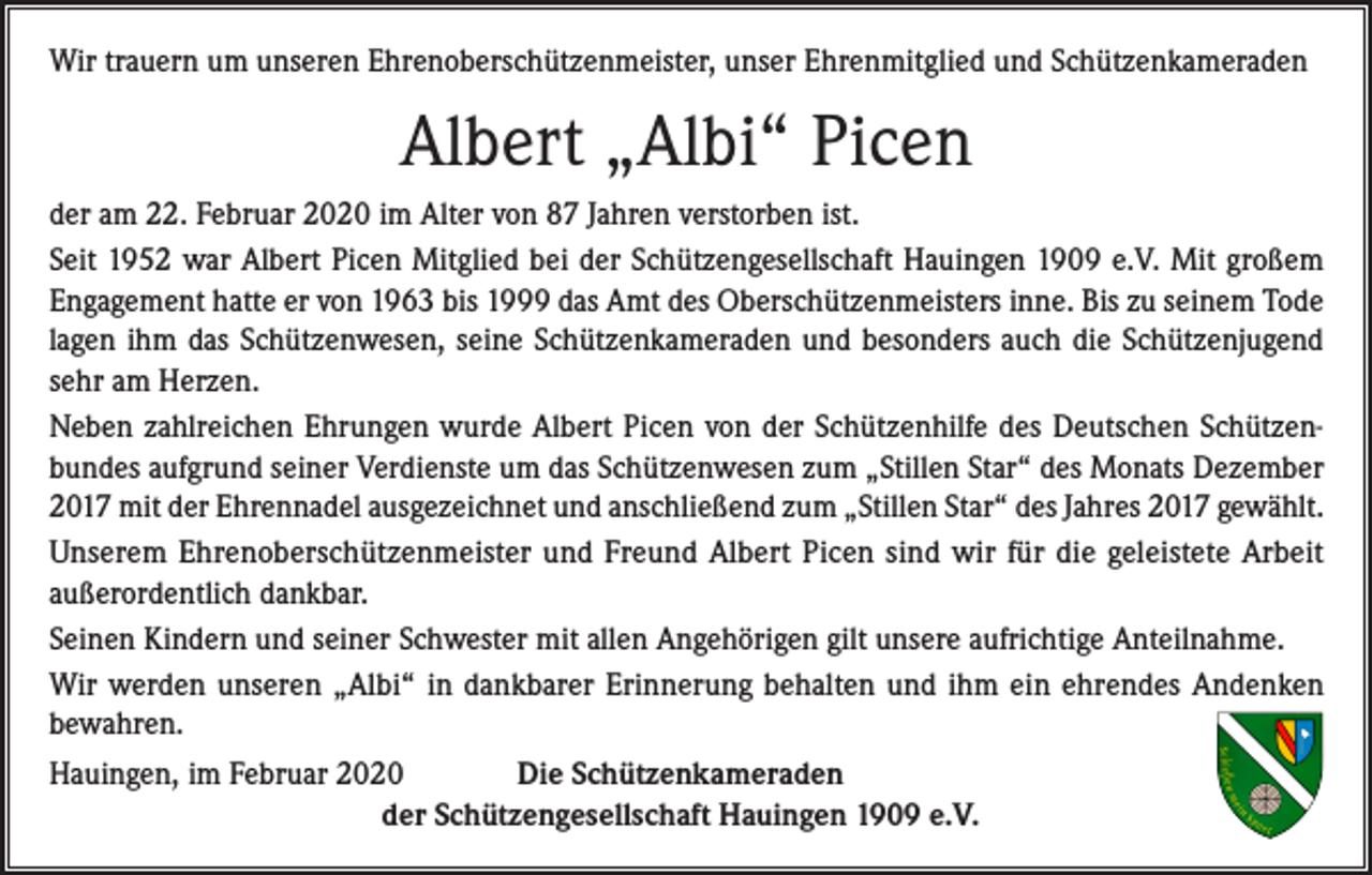 <p>Wir trauern um unseren Ehrenoberschützen­meister, unser Ehrenmitglied und Schützenkameraden</p><p>Albert „Albi“ Picen<br />der am 22. Februar 2020 im Alter von 87 Jahren verstorben ist.<br />Seit 1952 war Albert Picen Mitglied bei der Schützengesellschaft Hauingen 1909 e.V. Mit großem<br />Engagement hatte er von 1963 bis 1999 das Amt des Oberschützenmeisters inne. Bis zu seinem Tode<br />lagen ihm das Schützenwesen, seine Schützenkameraden und besonders auch die Schützenjugend<br />sehr am Herzen.<br />Neben zahlreichen Ehrungen wurde Albert Picen von der Schützenhilfe des Deutschen Schützenbundes aufgrund seiner Verdienste um das Schützenwesen zum „Stillen Star“ des Monats Dezember<br />2017 mit der Ehrennadel ausgezeichnet und anschließend zum „Stillen Star“ des Jahres 2017 gewählt.<br />Unserem Ehrenoberschützenmeister und Freund Albert Picen sind wir für die geleistete Arbeit<br />außerordent­lich dankbar.<br />Seinen Kindern und seiner Schwester mit allen Angehörigen gilt unsere aufrichtige Anteilnahme.<br />Wir werden unseren „Albi“ in dankbarer Erinnerung behalten und ihm ein ehrendes Andenken<br />bewahren.<br />Hauingen, im Februar 2020<br />Die Schützenkameraden</p><p>der Schützengesellschaft Hauingen 1909 e.V.</p>